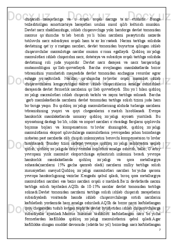 chiqarish   xarajatlariga   va   u   orqali   orqali   narxga   ta`sir   etishidir.   Bunga
tezlashtirilgan   amortizatsiya   harajatlari   usulini   misol   qilib   keltirish   mumkin.
Davlat narx shakllanishiga, ishlab chiqaruvchiga yoki haridorga davlat tomonidan
maxsus   qo`shimcha   to`lab   berish   yo`li   bilan   narxlarni   pasaytirishi   nazarda
tutiluvchi   narx   subsidiyasi   orqali   ham   ta`sir   ko`rsatadi.   Narxni   tartibga   solishda
davlatning   qat`iy   o`rnatgan   narxlari,   davlat   tomonidan   buyurtma   qilingan   ishlab
chiqaruvchilar   maxsulotiga   narxlar   muxim   o`rinni   egallaydi.   Qishloq   xo`jaligi
maxsulotlari ishlab chiqarishni narx, dotatsiya va subsidiya orqali tartibga solishda
davlatning   roli   juda   yuqoridir.   Davlat   narx   darajasi   va   narx   barqarorligi
mutanosibligini   qo`llab-quvvatlaydi.   Barcha   rivojlangan   mamlakatlarda   bozor
tebranishini   yumshatish   maqsadida   davlat   tomonidan   anchagina   resurslar   agrar
sohaga   yo`naltiriladi.   Narxlar,   qo`shimcha   to`lovlar   orqali   maxsulot   ishlab
chiqaruvchilarni   kengaytirilgan   takror   ishlab   chiqarishlarini   amalga   oshirishlari
darajasida   davlat   fermerlik   narxlarini   qo`llab   quvvatlaydi.   Shu   yo`l   bilan   qishloq
xo`jaligi   maxsulotlari   ishlab   chiqarish   tarkibi   va   xajmi   tartibga   solinadi.   Barcha
`garb   mamlakatlarida   narxlarni   davlat   tomonidan   tartibga   solish   tizimi   juda   ham
bir-biriga   yaqin.   Bu   qishloq   xo`jaligi   maxsulotlarining   alohida   turlariga   narxlarni
tebranishining   yuqori   va   quyi   chegaralarini   o`rnatish   hisoblanadi.   Evropa
hamkorlik   mamlakatlarida   umumiy   qishloq   xo`jaligi   siyosati   yuritiladi.   Bu
siyosatning dastagi bo`lib, ichki va import narxlari o`rtasidagi farqlarni qoplovchi
bojxona   bojlari   va   kompensatsion   to`lovlar   shuningdek,   qishloq   xo`jaligi
maxsulotlarini   eksport   qiluvchilarga   maxsulotlarini   yevropadan   jahon   bozorlariga
nisbatan past narxlarda olib chiqish imkoniyatini beruvchi kompensatsion to`lovlar
hisoblanadi.   Bunday   tizim   nafaqat   yevropa   qishloq   xo`jaligi   salohiyatini   saqlab
qolish, qishloq xo`jaligida ilmiy-texnika inqilobini amalga oshirish, balki, G‘arbiy
yevropani   yirik   maxsulot   eksportchisiga   aylantirish   imkonini   beradi.   yevropa
hamkorlik   mamlakatlarida   qishloq   xo`jaligi   va   qora   metallurgiya
sohasida(narxlarni   15%   gacha   qamrab   oladi)   narxlarni   milliy   tartibga   solish
xususiyatlari   mavjud.Qishloq   xo`jaligi   maxsulotlari   narxlari   bo`yicha   qarorni
yevropa   hamkorligining   vazirlar   Kengashi   qabul   qiladi,   biroq   qora   metallurgiya
maxsulotlari   narxlari   esa   bazis   narxlari   orqali   o`rnatiladi.Ba`zi   davlatlarda   narxni
tartibga   solish   tajribalari.AQSh   da   10-15%   narxlar   davlat   tomonidan   tartibga
solinadi.Davlat   tomonidan   narxlarni   tartibga   solish   ishlab   chiqarish   xarajatlarini
subsidiyalash   vositasida   hamda   ishlab   chiqaruvchilarga   sotish   narxlarini
kafolatlash   yordamida   ham   amalga   oshiriladi.AQSh   da  bozor   narxi   kafolatlangan
quyi chegaradan tushib ketgan taqdirda davlat byudjetidan ishlab chiqaruvchilarga
subsidiyalar   ajratiladi.Maxsus   hukumat   tashkiloti   kafolatlangan   narx   bo`yicha
fermerlardan   kafillikka   qishloq   xo`jaligi   maxsulotlarini   qabul   qiladi.Agar
kafillikka olingan muddat davomida (odatda bir yil) bozordagi narx kafolatlangan
7 