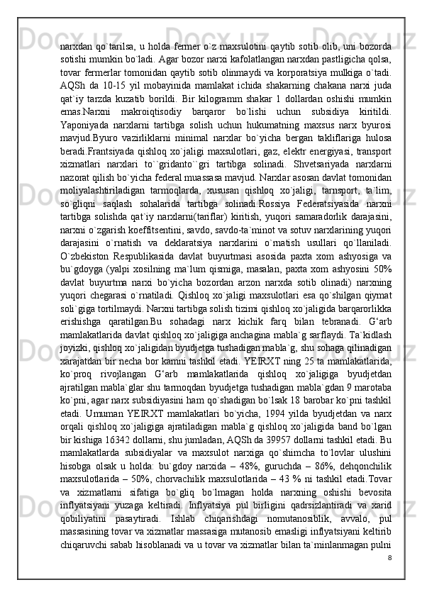 narxdan   qo`tarilsa,   u   holda   fermer   o`z   maxsulotini   qaytib   sotib   olib,   uni   bozorda
sotishi mumkin bo`ladi. Agar bozor narxi kafolatlangan narxdan pastligicha qolsa,
tovar fermerlar tomonidan qaytib sotib olinmaydi va korporatsiya mulkiga o`tadi.
AQSh   da   10-15   yil   mobayinida   mamlakat   ichida   shakarning   chakana   narxi   juda
qat`iy   tarzda   kuzatib   borildi.   Bir   kilogramm   shakar   1   dollardan   oshishi   mumkin
emas.Narxni   makroiqtisodiy   barqaror   bo`lishi   uchun   subsidiya   kiritildi.
Yaponiyada   narxlarni   tartibga   solish   uchun   hukumatning   maxsus   narx   byurosi
mavjud.Byuro   vazirliklarni   minimal   narxlar   bo`yicha   bergan   takliflariga   hulosa
beradi.Frantsiyada   qishloq   xo`jaligi   maxsulotlari,   gaz,   elektr   energiyasi,   transport
xizmatlari   narxlari   to``gridanto``gri   tartibga   solinadi.   Shvetsariyada   narxlarni
nazorat qilish bo`yicha federal muassasa mavjud. Narxlar asosan davlat tomonidan
moliyalashtiriladigan   tarmoqlarda,   xususan   qishloq   xo`jaligi,   tarnsport,   ta`lim,
so`gliqni   saqlash   sohalarida   tartibga   solinadi.Rossiya   Federatsiyasida   narxni
tartibga   solishda   qat`iy   narxlarni(tariflar)   kiritish,   yuqori   samaradorlik   darajasini,
narxni o`zgarish koeffitsentini, savdo, savdo-ta`minot va sotuv narxlarining yuqori
darajasini   o`rnatish   va   deklaratsiya   narxlarini   o`rnatish   usullari   qo`llaniladi.
O`zbekiston   Respublikasida   davlat   buyurtmasi   asosida   paxta   xom   ashyosiga   va
bu`gdoyga   (yalpi   xosilning   ma`lum   qismiga,   masalan,   paxta   xom   ashyosini   50%
davlat   buyurtma   narxi   bo`yicha   bozordan   arzon   narxda   sotib   olinadi)   narxning
yuqori  chegarasi  o`rnatiladi. Qishloq xo`jaligi maxsulotlari  esa qo`shilgan qiymat
soli`giga tortilmaydi. Narxni tartibga solish tizimi qishloq xo`jaligida barqarorlikka
erishishga   qaratilgan.Bu   sohadagi   narx   kichik   farq   bilan   tebranadi.   G‘arb
mamlakatlarida davlat qishloq xo`jaligiga anchagina mabla`g sarflaydi. Ta`kidlash
joyizki, qishloq xo`jaligidan byudjetga tushadigan mabla`g, shu sohaga qilinadigan
xarajatdan bir necha bor kamni tashkil etadi. YEIRXT ning 25 ta mamlakatlarida,
ko`proq   rivojlangan   G‘arb   mamlakatlarida   qishloq   xo`jaligiga   byudjetdan
ajratilgan mabla`glar shu tarmoqdan byudjetga tushadigan mabla`gdan 9 marotaba
ko`pni, agar narx subsidiyasini ham qo`shadigan bo`lsak 18 barobar ko`pni tashkil
etadi.   Umuman   YEIRXT   mamlakatlari   bo`yicha,   1994   yilda   byudjetdan   va   narx
orqali   qishloq   xo`jaligiga   ajratiladigan   mabla`g   qishloq   xo`jaligida   band   bo`lgan
bir kishiga 16342 dollarni, shu jumladan, AQSh da 39957 dollarni tashkil etadi. Bu
mamlakatlarda   subsidiyalar   va   maxsulot   narxiga   qo`shimcha   to`lovlar   ulushini
hisobga   olsak   u   holda:   bu`gdoy   narxida   –   48%,   guruchda   –   86%,   dehqonchilik
maxsulotlarida  –  50%,  chorvachilik  maxsulotlarida   –  43  %  ni  tashkil  etadi.Tovar
va   xizmatlarni   sifatiga   bo`gliq   bo`lmagan   holda   narxning   oshishi   bevosita
inflyatsiyani   yuzaga   keltiradi.   Inflyatsiya   pul   birligini   qadrsizlantiradi   va   xarid
qobiliyatini   pasaytiradi.   Ishlab   chiqarishdagi   nomutanosiblik,   avvalo,   pul
massasining tovar va xizmatlar massasiga mutanosib emasligi inflyatsiyani keltirib
chiqaruvchi sabab hisoblanadi va u tovar va xizmatlar bilan ta`minlanmagan pulni
8 