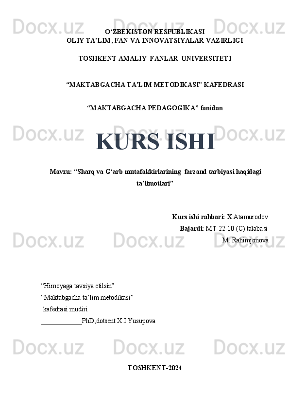 O ZBEKISTON RESPUBLIKASIʻ
OLIY TA’LIM, FAN VA INNOVATSIYALAR VAZIRLIGI
TOSHKENT AMALIY  FANLAR  UNIVERSITETI
“MAKTABGACHA TA’LIM METODIKASI” KAFEDRASI
“MAKTABGACHA PEDAGOGIKA” fanidan
KURS ISHI
 Mavzu: “Sharq va G‘arb mutafakkirlarining  farzand tarbiyasi haqidagi
ta’limotlari”
                                     
                                                                             Kurs ishi rahbari: X .Atamurodov
                                                                                 Bajardi:   MT-22-10 (C) talabasi 
M. Rahimjonova
                                       
“Himoyaga tavsiya etilsin”
“Maktabgacha ta’lim metodikasi”
 kafedrasi mudiri
____________PhD,dotsent X.I.Yusupova 
TOSHKENT-2024 