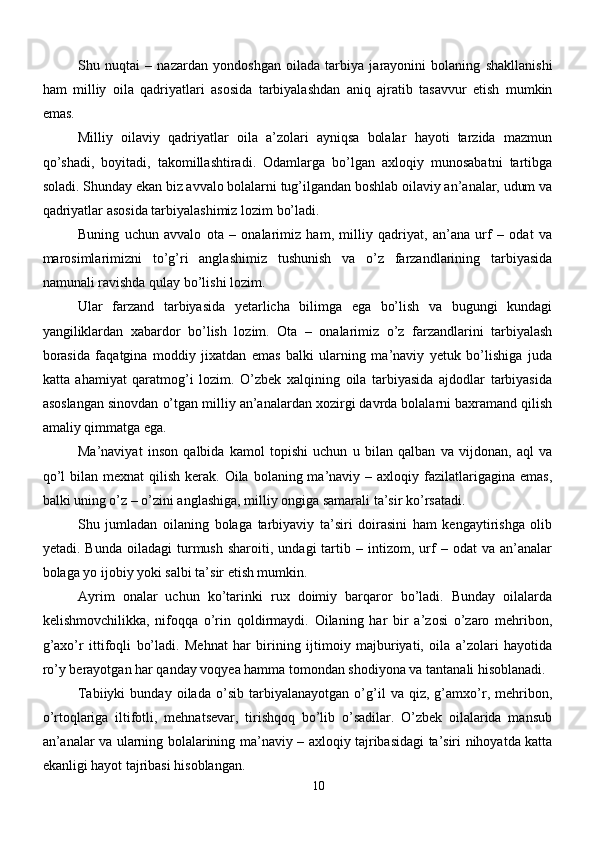Shu   nuqtai   –   nazardan   yondoshgan   oilada   tarbiya   jarayonini   bolaning   shakllanishi
ham   milliy   oila   qadriyatlari   asosida   tarbiyalashdan   aniq   ajratib   tasavvur   etish   mumkin
emas.
Milliy   oilaviy   qadriyatlar   oila   a’zolari   ayniqsa   bolalar   hayoti   tarzida   mazmun
qo’shadi,   boyitadi,   takomillashtiradi.   Odamlarga   bo’lgan   axloqiy   munosabatni   tartibga
soladi. Shunday ekan biz avvalo bolalarni tug’ilgandan boshlab oilaviy an’analar, udum va
qadriyatlar asosida tarbiyalashimiz lozim bo’ladi.
Buning   uchun   avvalo   ota   –   onalarimiz   ham,   milliy   qadriyat,   an’ana   urf   –   odat   va
marosimlarimizni   to’g’ri   anglashimiz   tushunish   va   o’z   farzandlarining   tarbiyasida
namunali ravishda qulay bo’lishi lozim. 
Ular   farzand   tarbiyasida   yetarlicha   bilimga   ega   bo’lish   va   bugungi   kundagi
yangiliklardan   xabardor   bo’lish   lozim.   Ota   –   onalarimiz   o’z   farzandlarini   tarbiyalash
borasida   faqatgina   moddiy   jixatdan   emas   balki   ularning   ma’naviy   yetuk   bo’lishiga   juda
katta   ahamiyat   qaratmog’i   lozim.   O’zbek   xalqining   oila   tarbiyasida   ajdodlar   tarbiyasida
asoslangan sinovdan o’tgan milliy an’analardan xozirgi davrda bolalarni baxramand qilish
amaliy qimmatga ega.
Ma’naviyat   inson   qalbida   kamol   topishi   uchun   u   bilan   qalban   va   vijdonan,   aql   va
qo’l   bilan mexnat   qilish  kerak.  Oila  bolaning ma’naviy –  axloqiy fazilatlarigagina  emas,
balki uning o’z – o’zini anglashiga, milliy ongiga samarali ta’sir ko’rsatadi.
Shu   jumladan   oilaning   bolaga   tarbiyaviy   ta’siri   doirasini   ham   kengaytirishga   olib
yetadi.  Bunda   oiladagi   turmush   sharoiti,  undagi   tartib   –  intizom,  urf   –   odat   va   an’analar
bolaga yo ijobiy yoki salbi ta’sir etish mumkin.
Ayrim   onalar   uchun   ko’tarinki   rux   doimiy   barqaror   bo’ladi.   Bunday   oilalarda
kelishmovchilikka,   nifoqqa   o’rin   qoldirmaydi.   Oilaning   har   bir   a’zosi   o’zaro   mehribon,
g’axo’r   ittifoqli   bo’ladi.   Mehnat   har   birining   ijtimoiy   majburiyati,   oila   a’zolari   hayotida
ro’y berayotgan har qanday voqyea hamma tomondan shodiyona va tantanali hisoblanadi.
Tabiiyki   bunday   oilada   o’sib   tarbiyalanayotgan   o’g’il   va   qiz,   g’amxo’r,   mehribon,
o’rtoqlariga   iltifotli,   mehnatsevar,   tirishqoq   bo’lib   o’sadilar.   O’zbek   oilalarida   mansub
an’analar va ularning bolalarining ma’naviy – axloqiy tajribasidagi ta’siri nihoyatda katta
ekanligi hayot tajribasi hisoblangan. 
10