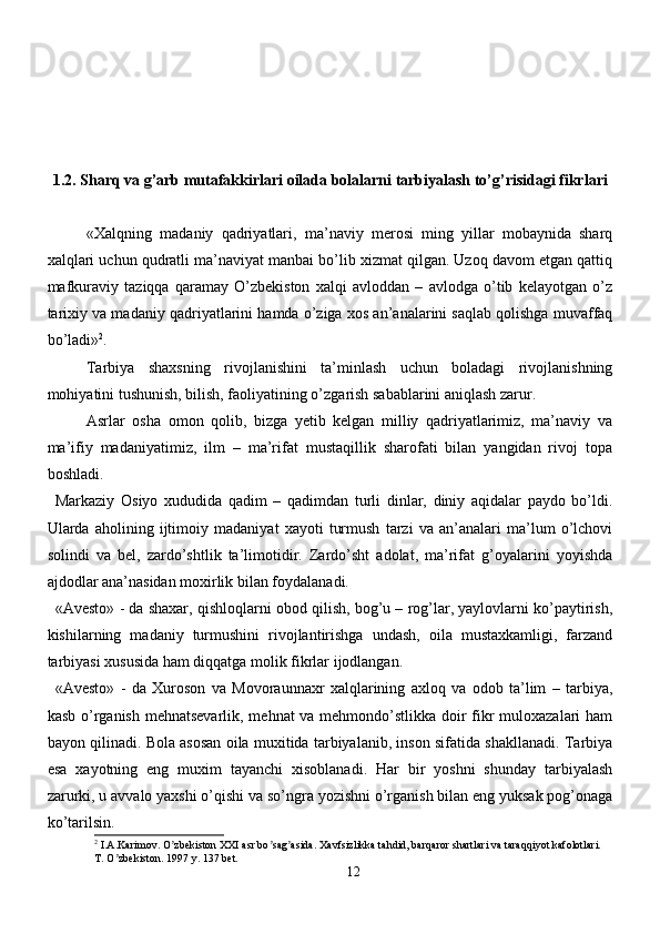 1.2. Sharq va g’arb mutafakkirlari oilada bolalarni tarbiyalash to’g’risidagi fikrlari
«Xalqning   madaniy   qadriyatlari,   ma’naviy   merosi   ming   yillar   mobaynida   sharq
xalqlari uchun qudratli ma’naviyat manbai bo’lib xizmat qilgan. Uzoq davom etgan qattiq
mafkuraviy   taziqqa   qaramay   O’zbekiston   xalqi   avloddan   –   avlodga   o’tib   kelayotgan   o’z
tarixiy va madaniy qadriyatlarini hamda o’ziga xos an’analarini saqlab qolishga muvaffaq
bo’ladi» 2
.
Tarbiya   shaxsning   rivojlanishini   ta’minlash   uchun   boladagi   rivojlanishning
mohiyatini tushunish, bilish, faoliyatining o’zgarish sabablarini aniqlash zarur. 
Asrlar   osha   omon   qolib,   bizga   yetib   kelgan   milliy   qadriyatlarimiz,   ma’naviy   va
ma’ifiy   madaniyatimiz,   ilm   –   ma’rifat   mustaqillik   sharofati   bilan   yangidan   rivoj   topa
boshladi. 
Markaziy   Osiyo   xududida   qadim   –   qadimdan   turli   dinlar,   diniy   aqidalar   paydo   bo’ldi.
Ularda   aholining   ijtimoiy   madaniyat   xayoti   turmush   tarzi   va   an’analari   ma’lum   o’lchovi
solindi   va   bel,   zardo’shtlik   ta’limotidir.   Zardo’sht   adolat,   ma’rifat   g’oyalarini   yoyishda
ajdodlar ana’nasidan moxirlik bilan foydalanadi.
«Avesto» - da shaxar, qishloqlarni obod qilish, bog’u – rog’lar, yaylovlarni ko’paytirish,
kishilarning   madaniy   turmushini   rivojlantirishga   undash,   oila   mustaxkamligi,   farzand
tarbiyasi xususida ham diqqatga molik fikrlar ijodlangan. 
«Avesto»   -   da   Xuroson   va   Movoraunnaxr   xalqlarining   axloq   va   odob   ta’lim   –   tarbiya,
kasb o’rganish mehnatsevarlik, mehnat va mehmondo’stlikka doir  fikr muloxazalari  ham
bayon qilinadi. Bola asosan oila muxitida tarbiyalanib, inson sifatida shakllanadi. Tarbiya
esa   xayotning   eng   muxim   tayanchi   xisoblanadi.   Har   bir   yoshni   shunday   tarbiyalash
zarurki, u avvalo yaxshi o’qishi va so’ngra yozishni o’rganish bilan eng yuksak pog’onaga
ko’tarilsin. 
2
 I. А .Karimov. O zbekiston XXI asr bo sag asida. Xavfsizlikka tahdid, barqaror shartlari va taraqqiyot kafolotlari. ʼ ʼ ʼ
T. O zbekiston. 1997 y. 137 bet.	
ʼ
12 