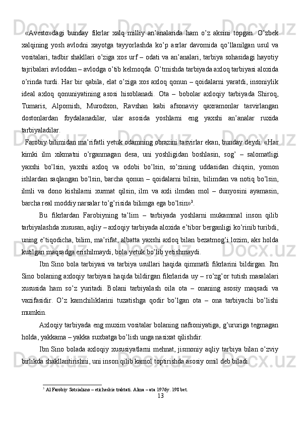 «Avesto»dagi   bunday   fikrlar   xalq   milliy   an’analarida   ham   o’z   aksini   topgan.   O’zbek
xalqining   yosh   avlodni   xayotga   tayyorlashda   ko’p   asrlar   davomida   qo’llanilgan   usul   va
vositalari, tadbir shakllari o’ziga xos urf – odati va an’analari, tarbiya sohasidagi hayotiy
tajribalari avloddan – avlodga o’tib kelmoqda. O’tmishda tarbiyada axloq tarbiyasi aloxida
o’rinda turdi. Har  bir qabila, elat  o’ziga xos axloq qonun – qoidalarni  yaratdi, insoniylik
ideal   axloq   qonuniyatining   asosi   hisoblanadi.   Ota   –   bobolar   axloqiy   tarbiyada   Shiroq,
Tumaris,   Alpomish,   Murodxon,   Ravshan   kabi   afsonaviy   qaxramonlar   tasvirlangan
dostonlardan   foydalanadilar,   ular   asosida   yoshlarni   eng   yaxshi   an’analar   ruxida
tarbiyaladilar.
Farobiy bilimidan ma’rifatli yetuk odamning obrazini tasvirlar ekan, bunday deydi: «Har
kimki   ilm   xikmatni   o’rganmagan   desa,   uni   yoshligidan   boshlasin,   sog’   –   salomatligi
yaxshi   bo’lsin,   yaxshi   axloq   va   odobi   bo’lsin,   so’zining   uddasidan   chiqsin,   yomon
ishlardan   saqlangan   bo’lsin,   barcha   qonun  –   qoidalarni   bilsin,   bilimdan  va   notiq  bo’lsin,
ilmli   va   dono   kishilarni   xurmat   qilsin,   ilm   va   axli   ilmdan   mol   –   dunyosini   ayamasin,
barcha real moddiy narsalar to’g’risida bilimga ega bo’lsin» 3
. 
Bu   fikrlardan   Farobiyning   ta’lim   –   tarbiyada   yoshlarni   mukammal   inson   qilib
tarbiyalashda xususan, aqliy – axloqiy tarbiyada aloxida e’tibor berganligi ko’rinib turibdi,
uning e’tiqodicha, bilim, ma’rifat, albatta yaxshi axloq bilan bezatmog’i lozim, aks holda
kutilgan maqsadga erishilmaydi, bola yetuk bo’lib yetishmaydi. 
Ibn Sino bola tarbiyasi  va  tarbiya usullari  haqida  qimmatli  fikrlarini  bildirgan. Ibn
Sino bolaning axloqiy tarbiyasi haqida bildirgan fikrlarida uy – ro’zg’or tutish masalalari
xususida   ham   so’z   yuritadi.   Bolani   tarbiyalash   oila   ota   –   onaning   asosiy   maqsadi   va
vazifasidir.   O’z   kamchiliklarini   tuzatishga   qodir   bo’lgan   ota   –   ona   tarbiyachi   bo’lishi
mumkin. 
Axloqiy tarbiyada eng muxim vositalar bolaning nafsoniyatiga, g’ururiga tegmagan
holda, yakkama – yakka suxbatga bo’lish unga nasixat qilishdir.
Ibn Sino bolada axloqiy xususiyatlarni  mehnat, jismoniy aqliy tarbiya bilan o’zviy
birlikda shakllantirishni, uni inson qilib kamol toptirishda asosiy omil deb biladi.
3
  А l Farobiy Sotsial ь no – eticheskie traktati.  А lma – ata 1976y.  198 bet.
13 