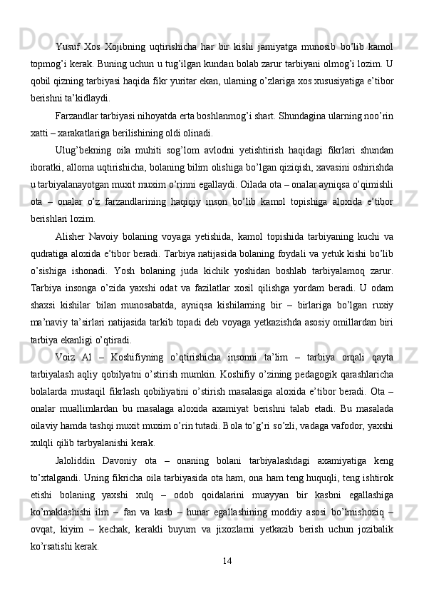 Yusuf   Xos   Xojibning   uqtirishicha   har   bir   kishi   jamiyatga   munosib   bo’lib   kamol
topmog’i kerak. Buning uchun u tug’ilgan kundan bolab zarur tarbiyani olmog’i lozim. U
qobil qizning tarbiyasi haqida fikr yuritar ekan, ularning o’zlariga xos xususiyatiga e’tibor
berishni ta’kidlaydi.
Farzandlar tarbiyasi nihoyatda erta boshlanmog’i shart. Shundagina ularning noo’rin
xatti – xarakatlariga berilishining oldi olinadi.
Ulug’bekning   oila   muhiti   sog’lom   avlodni   yetishtirish   haqidagi   fikrlari   shundan
iboratki, alloma uqtirishicha, bolaning bilim olishiga bo’lgan qiziqish, xavasini oshirishda
u tarbiyalanayotgan muxit muxim o’rinni egallaydi. Oilada ota – onalar ayniqsa o’qimishli
ota   –   onalar   o’z   farzandlarining   haqiqiy   inson   bo’lib   kamol   topishiga   aloxida   e’tibor
berishlari lozim.
Alisher   Navoiy   bolaning   voyaga   yetishida,   kamol   topishida   tarbiyaning   kuchi   va
qudratiga aloxida e’tibor beradi. Tarbiya natijasida bolaning foydali va yetuk kishi bo’lib
o’sishiga   ishonadi.   Yosh   bolaning   juda   kichik   yoshidan   boshlab   tarbiyalamoq   zarur.
Tarbiya   insonga   o’zida   yaxshi   odat   va   fazilatlar   xosil   qilishga   yordam   beradi.   U   odam
shaxsi   kishilar   bilan   munosabatda,   ayniqsa   kishilarning   bir   –   birlariga   bo’lgan   ruxiy
ma’naviy ta’sirlari natijasida tarkib topadi deb voyaga yetkazishda asosiy omillardan biri
tarbiya ekanligi o’qtiradi.
Voiz   Al   –   Koshifiyning   o’qtirishicha   insonni   ta’lim   –   tarbiya   orqali   qayta
tarbiyalash  aqliy qobilyatni  o’stirish  mumkin. Koshifiy o’zining pedagogik qarashlaricha
bolalarda   mustaqil   fikrlash   qobiliyatini   o’stirish   masalasiga   aloxida   e’tibor   beradi.   Ota   –
onalar   muallimlardan   bu   masalaga   aloxida   axamiyat   berishni   talab   etadi.   Bu   masalada
oilaviy hamda tashqi muxit muxim o’rin tutadi. Bola to’g’ri so’zli, vadaga vafodor, yaxshi
xulqli qilib tarbyalanishi kerak.
Jaloliddin   Davoniy   ota   –   onaning   bolani   tarbiyalashdagi   axamiyatiga   keng
to’xtalgandi. Uning fikricha oila tarbiyasida ota ham, ona ham teng huquqli, teng ishtirok
etishi   bolaning   yaxshi   xulq   –   odob   qoidalarini   muayyan   bir   kasbni   egallashiga
ko’maklashishi   ilm   –   fan   va   kasb   –   hunar   egallashining   moddiy   asosi   bo’lmishoziq   –
ovqat,   kiyim   –   kechak,   kerakli   buyum   va   jixozlarni   yetkazib   berish   uchun   jozibalik
ko’rsatishi kerak.
14