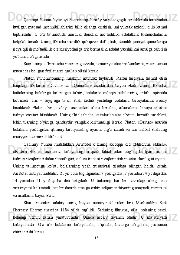 Qadimgi Yunon faylasuyi Suqrotning falsafiy va pedagogik qarashlarida tarbiyadan
kutilgan maqsad  insonnibilishlarini  bilib olishga  erishish,  uni   yuksak  axloqli  qilib  kamol
toptirishdir.   U   o’z   ta’limotida   mardlik,   donolik,   mo’tadillik,   adolatlilik   tushunchalarini
belgilab beradi. Uning fikricha mardlik qo’rquvni daf qilish, donolik jamiyat qonunlariga
rioya qilish mo’tadillik o’z xissiyotlariga erk bermaslik, adolat yaxshilikni amalga oshirish
yo’llarini o’rgatishdir.
Suqrotning ta’limoticha inson eng avvalo, umumiy axloq me’zonlarini, inson uchun
muqaddas bo’lgan fazilatlarni egallab olishi kerak.
Platon   Yunonistonning,   mashhur   mumtoz   faylasufi.   Platon   tarbiyani   tashkil   etish
haqidagi   fikrlarini   «Davlat»   va   «Qonunlar»   asarlaridan   bayon   etadi.   Uning   fikricha,
kattalarning   bolalarga   ko’rsatgan   ta’siri,   bolalarda   axloqiy   sifatlarning   tarkib   topishida
ko’rinadi.   His   –   tuyg’uga   ta’sir   etish   kichik   yoshdagi   bolalarni   tarbiyalashni   asosiy
hisoblaydi. Platon o’yin, adabiy   asarlardan   o’qib   berishni,   afsonalarni   hikoya   qilishni
tarbiya vositasi hisoblaydi. Uning t’kidlashicha, kattalar bolalar o’yinini kuzatib turishlari,
lekin   ularning   o’yiniga   qandaydir   yangilik   kiritmasligi   kerak.   Platon   «Davlat»   asarida
bolalarni   yoshligidan   ijtimoiy   tarbiyalash   g’oyasini   olg’a   suradi   va   uni   tashkil   etishning
muayyan tuzimini taklif etadi. 
Qadimiy   Yunon   mutafakkiri   Aristotel   o’zining   axloqqa   oid   «Nikohma   etikasi»,
«Endem   etikasi»   asarlarida   tarbiyaning   maqsadi   tabiat   bilan   bog’liq   bo’lgan   insonni
tadrijiy rivojlantirishdan iboratligini, aql va irodani rivojlantirish muxim ekanligini aytadi.
Uning   ta’limotiga   ko’ra,   bolalarning   yosh   xususiyati   xisobga   olingan   holda   kerak.
Aristotel tarbiya muddatini 21 yil bola tug’ilgandan 7 yoshgacha, 7 yoshdan 14 yoshgacha,
14   yoshdan   21   yoshgacha   deb   belgiladi.   U   bolaning   har   bir   davridagi   o’ziga   xos
xususiyatni ko’rsatadi, har bir davrda amalga oshiriladigan tarbiyaning maqsadi, mazmuni
va usullarini bayon etadi.
Sharq   mumtoz   adabiyotining   buyuk   namoyondalaridan   biri   Muslixiddin   Sadi
Sheroziy   Sheroz   shaxrida   1184   yilda   tug’ildi.   Sadining   fikricha,   oila,   bolaning   baxti,
kelajagi   uchun   zamin   yaratuvchidir.   Oilada   asosiy   tayanch   otadir.   U   ma’suliyatli
tarbiyachidir.   Ota   o’z   bolalarini   tarbiyalashi,   o’qitishi,   hunarga   o’rgatishi,   jismonan
chiniqtirishi kerak.
15 