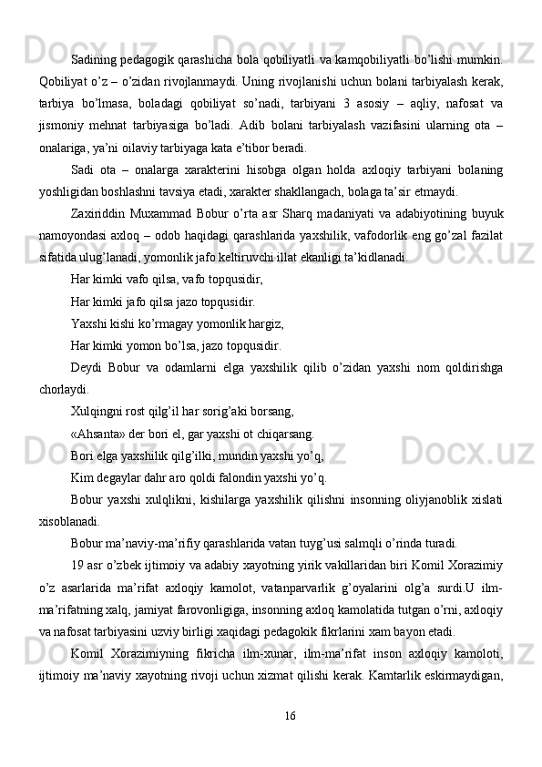 Sadining pedagogik qarashicha bola qobiliyatli va kamqobiliyatli bo’lishi mumkin.
Qobiliyat o’z – o’zidan rivojlanmaydi. Uning rivojlanishi uchun bolani tarbiyalash kerak,
tarbiya   bo’lmasa,   boladagi   qobiliyat   so’nadi,   tarbiyani   3   asosiy   –   aqliy,   nafosat   va
jismoniy   mehnat   tarbiyasiga   bo’ladi.   Adib   bolani   tarbiyalash   vazifasini   ularning   ota   –
onalariga, ya’ni oilaviy tarbiyaga kata e’tibor beradi.
Sadi   ota   –   onalarga   xarakterini   hisobga   olgan   holda   axloqiy   tarbiyani   bolaning
yoshligidan boshlashni tavsiya etadi, xarakter shakllangach, bolaga ta’sir etmaydi.
Zaxiriddin   Muxammad   Bobur   o’rta   asr   Sharq   madaniyati   va   adabiyotining   buyuk
namoyondasi   axloq  – odob  haqidagi  qarashlarida  yaxshilik,  vafodorlik eng  go’zal  fazilat
sifatida ulug’lanadi, yomonlik jafo keltiruvchi illat ekanligi ta’kidlanadi. 
Har kimki vafo qilsa, vafo topqusidir,
Har kimki jafo qilsa jazo topqusidir.
Yaxshi kishi ko’rmagay yomonlik hargiz,
Har kimki yomon bo’lsa, jazo topqusidir.
Deydi   Bobur   va   odamlarni   elga   yaxshilik   qilib   o’zidan   yaxshi   nom   qoldirishga
chorlaydi.
Xulqingni rost qilg’il har sorig’aki borsang,
«Ahsanta» der bori el, gar yaxshi ot chiqarsang.
Bori elga yaxshilik qilg’ilki, mundin yaxshi yo’q,
Kim degaylar dahr aro qoldi falondin yaxshi yo’q.
Bobur   yaxshi   xulqlikni,   kishilarga   yaxshilik   qilishni   insonning   oliyjanoblik   xislati
xisoblanadi.
Bobur ma’naviy-ma’rifiy qarashlarida vatan tuyg’usi salmqli o’rinda turadi.
19 asr o’zbek ijtimoiy va adabiy xayotning yirik vakillaridan biri Komil Xorazimiy
o’z   asarlarida   ma’rifat   axloqiy   kamolot,   vatanparvarlik   g’oyalarini   olg’a   surdi.U   ilm-
ma’rifatning xalq, jamiyat farovonligiga, insonning axloq kamolatida tutgan o’rni, axloqiy
va nafosat tarbiyasini uzviy birligi xaqidagi pedagokik fikrlarini xam bayon etadi. 
Komil   Xorazimiyning   fikricha   ilm-xunar,   ilm-ma’rifat   inson   axloqiy   kamoloti,
ijtimoiy ma’naviy xayotning rivoji uchun xizmat qilishi kerak. Kamtarlik eskirmaydigan,
16