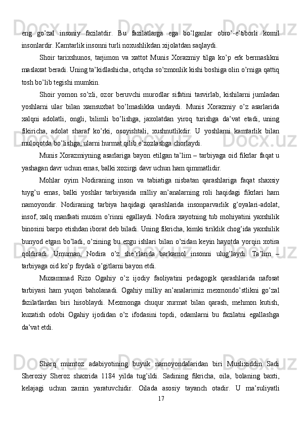 eng   go’zal   insoniy   fazilatdir.   Bu   fazilatlarga   ega   bo’lganlar   obro’-e’tiborli   komil
insonlardir. Kamtarlik insonni turli noxushlikdan xijolatdan saqlaydi.
Shoir   tarixshunos,   tarjimon   va   xattot   Munis   Xorazmiy   tilga   ko’p   erk   bermaslikni
maslaxat beradi. Uning ta’kidlashicha, ortqcha so’zmonlik kishi boshiga olin o’rniga qattiq
tosh bo’lib tegishi mumkin.
Shoir   yomon   so’zli,   ozor   beruvchi   murodlar   sifatini   tasvirlab,   kishilarni   jumladan
yoshlarni   ular   bilan   xamsuxbat   bo’lmaslikka   undaydi.   Munis   Xorazmiy   o’z   asarlarida
xalqni   adolatli,   ongli,   bilimli   bo’lishga,   jaxolatdan   yiroq   turishga   da’vat   etadi,   uning
fikiricha,   adolat   sharaf   ko’rki,   osoyishtali,   xushnutlikdir.   U   yoshlarni   kamtarlik   bilan
muloqotda bo’lishga, ularni hurmat qilib e’zozlashga chorlaydi.
Munis Xorazmiyning asarlariga bayon etilgan ta’lim – tarbiyaga oid fikrlar faqat u
yashagan davr uchun emas, balki xozirgi davr uchun ham qimmatlidir. 
Mohlar   oyim   Nodiraning   inson   va   tabiatiga   nisbatan   qarashlariga   faqat   shaxsiy
tuyg’u   emas,   balki   yoshlar   tarbiyasida   milliy   an’analarning   roli   haqidagi   fikrlari   ham
namoyondir.   Nodiraning   tarbiya   haqidagi   qarashlarida   insonparvarlik   g’oyalari-adolat,
insof, xalq manfaati muxim  o’rinni  egallaydi. Nodira xayotning tub mohiyatini  yaxshilik
binosini barpo etishdan iborat deb biladi. Uning fikricha, kimki tiriklik chog’ida yaxshilik
bunyod etgan bo’ladi, o’zining bu ezgu ishlari bilan o’zidan keyin hayotda yorqin xotira
qoldiradi.   Umuman,   Nodira   o’z   she’rlarida   barkamol   insonni   ulug’laydi.   Ta’lim   –
tarbiyaga oid ko’p foydali o’gitlarni bayon etdi.
Muxammad   Rizo   Ogahiy   o’z   ijodiy   faoliyatini   pedagogik   qarashlarida   nafosat
tarbiyasi   ham   yuqori   baholanadi.   Ogahiy   milliy   an’analarimiz   mexmondo’stlikni   go’zal
fazilatlardan   biri   hisoblaydi.   Mexmonga   chuqur   xurmat   bilan   qarash,   mehmon   kutish,
kuzatish   odobi   Ogahiy   ijodidan   o’z   ifodasini   topdi,   odamlarni   bu   fazilatni   egallashga
da’vat etdi. 
Sharq   mumtoz   adabiyotining   buyuk   namoyondalaridan   biri   Muslixiddin   Sadi
Sheroziy   Sheroz   shaxrida   1184   yilda   tug’ildi.   Sadining   fikricha,   oila,   bolaning   baxti,
kelajagi   uchun   zamin   yaratuvchidir.   Oilada   asosiy   tayanch   otadir.   U   ma’suliyatli
17 