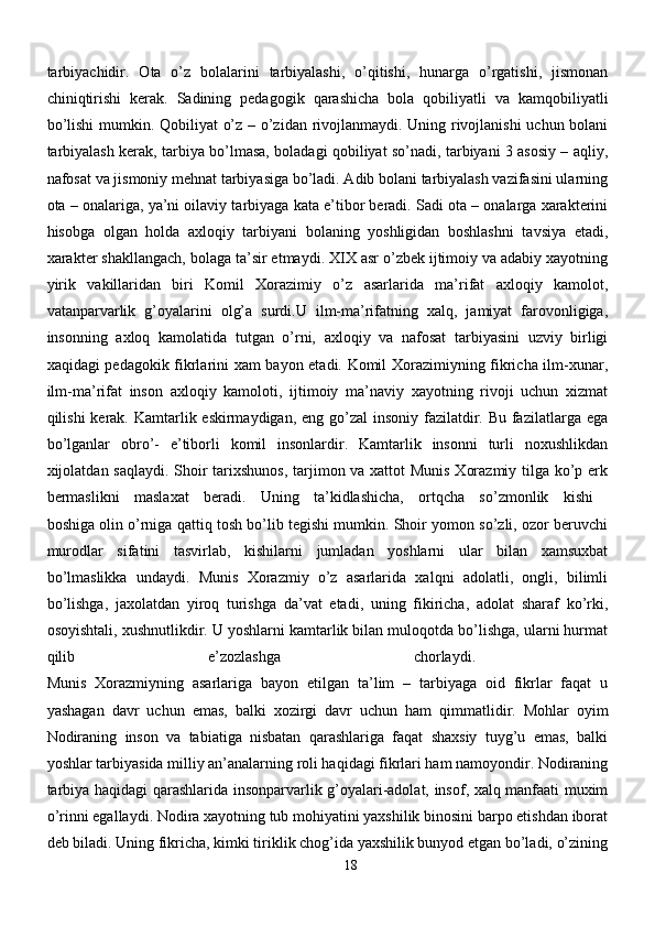 tarbiyachidir.   Ota   o’z   bolalarini   tarbiyalashi,   o’qitishi,   hunarga   o’rgatishi,   jismonan
chiniqtirishi   kerak.   Sadining   pedagogik   qarashicha   bola   qobiliyatli   va   kamqobiliyatli
bo’lishi  mumkin. Qobiliyat o’z – o’zidan rivojlanmaydi. Uning rivojlanishi uchun bolani
tarbiyalash kerak, tarbiya bo’lmasa, boladagi qobiliyat so’nadi, tarbiyani 3 asosiy – aqliy,
nafosat va jismoniy mehnat tarbiyasiga bo’ladi. Adib bolani tarbiyalash vazifasini ularning
ota – onalariga, ya’ni oilaviy tarbiyaga kata e’tibor beradi. Sadi ota – onalarga xarakterini
hisobga   olgan   holda   axloqiy   tarbiyani   bolaning   yoshligidan   boshlashni   tavsiya   etadi,
xarakter shakllangach, bolaga ta’sir etmaydi. XIX asr o’zbek ijtimoiy va adabiy xayotning
yirik   vakillaridan   biri   Komil   Xorazimiy   o’z   asarlarida   ma’rifat   axloqiy   kamolot,
vatanparvarlik   g’oyalarini   olg’a   surdi.U   ilm-ma’rifatning   xalq,   jamiyat   farovonligiga,
insonning   axloq   kamolatida   tutgan   o’rni,   axloqiy   va   nafosat   tarbiyasini   uzviy   birligi
xaqidagi pedagokik fikrlarini xam bayon etadi. Komil Xorazimiyning fikricha ilm-xunar,
ilm-ma’rifat   inson   axloqiy   kamoloti,   ijtimoiy   ma’naviy   xayotning   rivoji   uchun   xizmat
qilishi kerak. Kamtarlik eskirmaydigan, eng go’zal  insoniy fazilatdir. Bu fazilatlarga ega
bo’lganlar   obro’-   e’tiborli   komil   insonlardir.   Kamtarlik   insonni   turli   noxushlikdan
xijolatdan saqlaydi. Shoir tarixshunos,  tarjimon va xattot Munis Xorazmiy tilga ko’p erk
bermaslikni   maslaxat   beradi.   Uning   ta’kidlashicha,   ortqcha   so’zmonlik   kishi  
boshiga olin o’rniga qattiq tosh bo’lib tegishi mumkin. Shoir yomon so’zli, ozor beruvchi
murodlar   sifatini   tasvirlab,   kishilarni   jumladan   yoshlarni   ular   bilan   xamsuxbat
bo’lmaslikka   undaydi.   Munis   Xorazmiy   o’z   asarlarida   xalqni   adolatli,   ongli,   bilimli
bo’lishga,   jaxolatdan   yiroq   turishga   da’vat   etadi,   uning   fikiricha,   adolat   sharaf   ko’rki,
osoyishtali, xushnutlikdir. U yoshlarni kamtarlik bilan muloqotda bo’lishga, ularni hurmat
qilib   e’zozlashga   chorlaydi.  
Munis   Xorazmiyning   asarlariga   bayon   etilgan   ta’lim   –   tarbiyaga   oid   fikrlar   faqat   u
yashagan   davr   uchun   emas,   balki   xozirgi   davr   uchun   ham   qimmatlidir.   Mohlar   oyim
Nodiraning   inson   va   tabiatiga   nisbatan   qarashlariga   faqat   shaxsiy   tuyg’u   emas,   balki
yoshlar tarbiyasida milliy an’analarning roli haqidagi fikrlari ham namoyondir. Nodiraning
tarbiya haqidagi qarashlarida insonparvarlik g’oyalari-adolat, insof, xalq manfaati muxim
o’rinni egallaydi. Nodira xayotning tub mohiyatini yaxshilik binosini barpo etishdan iborat
deb biladi. Uning fikricha, kimki tiriklik chog’ida yaxshilik bunyod etgan bo’ladi, o’zining
18 