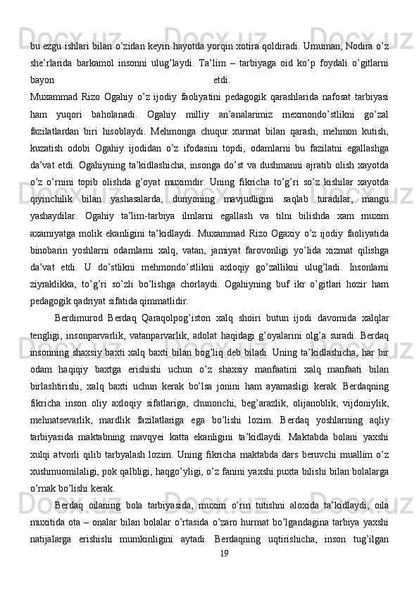 bu ezgu ishlari bilan o’zidan keyin hayotda yorqin xotira qoldiradi. Umuman, Nodira o’z
she’rlarida   barkamol   insonni   ulug’laydi.   Ta’lim   –   tarbiyaga   oid   ko’p   foydali   o’gitlarni
bayon   etdi.  
Muxammad   Rizo   Ogahiy   o’z   ijodiy   faoliyatini   pedagogik   qarashlarida   nafosat   tarbiyasi
ham   yuqori   baholanadi.   Ogahiy   milliy   an’analarimiz   mexmondo’stlikni   go’zal
fazilatlardan   biri   hisoblaydi.   Mehmonga   chuqur   xurmat   bilan   qarash,   mehmon   kutish,
kuzatish   odobi   Ogahiy   ijodidan   o’z   ifodasini   topdi,   odamlarni   bu   fazilatni   egallashga
da’vat  etdi. Ogahiyning ta’kidlashicha,  insonga  do’st  va dushmanni  ajratib olish xayotda
o’z   o’rnini   topib   olishda   g’oyat   muximdir.   Uning   fikricha   to’g’ri   so’z   kishilar   xayotda
qiyinchilik   bilan   yashasalarda,   dunyoning   mavjudligini   saqlab   turadilar,   mangu
yashaydilar.   Ogahiy   ta’lim-tarbiya   ilmlarni   egallash   va   tilni   bilishda   xam   muxim
axamiyatga   molik   ekanligini   ta’kidlaydi.   Muxammad   Rizo   Ogaxiy   o’z   ijodiy   faoliyatida
binobarin   yoshlarni   odamlarni   xalq,   vatan,   jamiyat   farovonligi   yo’lida   xizmat   qilishga
da’vat   etdi.   U   do’stlikni   mehmondo’stlikni   axloqiy   go’zallikni   ulug’ladi.   Insonlarni
ziyraklikka,   to’g’ri   so’zli   bo’lishga   chorlaydi.   Ogahiyning   buf   ikr   o’gitlari   hozir   ham
pedagogik qadriyat sifatida qimmatlidir. 
Berdimurod   Berdaq   Qaraqolpog’iston   xalq   shoiri   butun   ijodi   davomida   xalqlar
tengligi,   insonparvarlik,   vatanparvarlik,   adolat   haqidagi   g’oyalarini   olg’a   suradi.   Berdaq
insonning shaxsiy baxti  xalq baxti  bilan bog’liq deb biladi. Uning ta’kidlashicha,  har  bir
odam   haqiqiy   baxtga   erishishi   uchun   o’z   shaxsiy   manfaatini   xalq   manfaati   bilan
birlashtirishi,   xalq   baxti   uchun   kerak   bo’lsa   jonini   ham   ayamasligi   kerak.   Berdaqning
fikricha   inson   oliy   axloqiy   sifatlariga,   chunonchi,   beg’arazlik,   olijanoblik,   vijdoniylik,
mehnatsevarlik,   mardlik   fazilatlariga   ega   bo’lishi   lozim.   Berdaq   yoshlarning   aqliy
tarbiyasida   maktabning   mavqyei   katta   ekanligini   ta’kidlaydi.   Maktabda   bolani   yaxshi
xulqi   atvorli   qilib   tarbyalash   lozim.   Uning   fikricha   maktabda   dars   beruvchi   muallim   o’z
xushmuomilaligi, pok qalbligi, haqgo’yligi, o’z fanini yaxshi puxta bilishi bilan bolalarga
o’rnak bo’lishi kerak.  
Berdaq   oilaning   bola   tarbiyasida,   muxim   o’rin   tutishni   aloxida   ta’kidlaydi,   oila
muxitida  ota  – onalar   bilan  bolalar  o’rtasida   o’zaro  hurmat   bo’lgandagina  tarbiya yaxshi
natijalarga   erishishi   mumkinligini   aytadi.   Berdaqning   uqtirishicha,   inson   tug’ilgan
19 