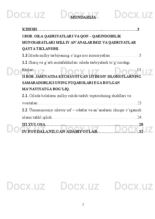 MUNDARIJA
KIRISH………………………………………..……………………..3
I BOB.  OILA QADRIYATLARI VA QON – QARINDOSHLIK 
MUNOSABATLARI MILLIY AN’ANALARIMIZ VA QADRIYATLAR 
QAYTA TIKLANISHI. 
1. 1 Oilada milliy tarbiyaning o’ziga xos xususiyatlari……….…..…….5
1.2  Sharq va g’arb mutafakkirlari oilada tarbiyalash to’g’risidagi 
fikrlari…………………………………………………………….…..13
II BOB.   JAMIYATDA KECHAYOTGAN IJTIMOIY ISLOHOTLARNING 
SAMARADORLIGI UNING FUQAROLARI EGA BO’LGAN 
MA’NAVIYATGA BOG’LIQ.
2.1 .   Oilada bolalarni mil liy ruhda tarkib toptirishning shakllari va 
vositalari………………………………………………………………21
2.2 .  Umuminsoniy oilaviy urf – odatlar va an’analarni chuqur o’rganish 
ularni tahlil qilish……………………………………………………..24
III.XULOSA……………………………………………………..……28
IV.FOYDALANILGAN ADABIYOTLAR……………………..…..32
2 