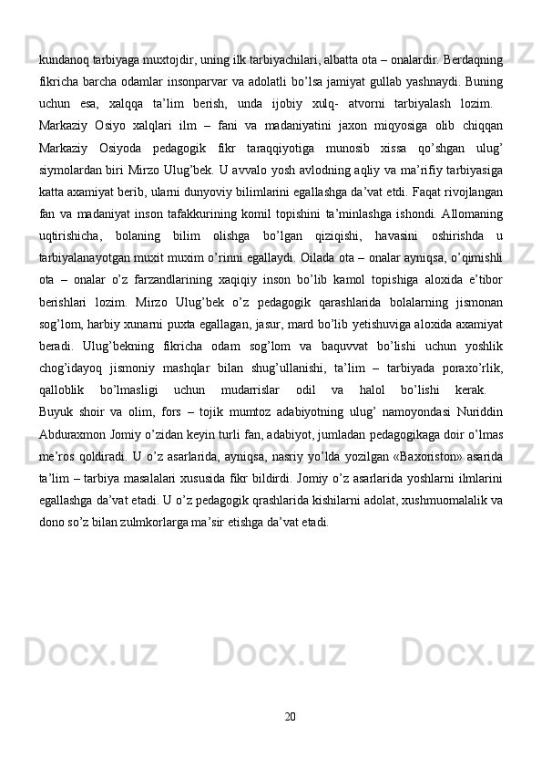 kundanoq tarbiyaga muxtojdir, uning ilk tarbiyachilari, albatta ota – onalardir. Berdaqning
fikricha  barcha  odamlar  insonparvar   va  adolatli  bo’lsa  jamiyat  gullab  yashnaydi.  Buning
uchun   esa,   xalqqa   ta’lim   berish,   unda   ijobiy   xulq-   atvorni   tarbiyalash   lozim.  
Markaziy   Osiyo   xalqlari   ilm   –   fani   va   madaniyatini   jaxon   miqyosiga   olib   chiqqan
Markaziy   Osiyoda   pedagogik   fikr   taraqqiyotiga   munosib   xissa   qo’shgan   ulug’
siymolardan biri Mirzo Ulug’bek. U avvalo yosh avlodning aqliy va ma’rifiy tarbiyasiga
katta axamiyat berib, ularni dunyoviy bilimlarini egallashga da’vat etdi. Faqat rivojlangan
fan   va   madaniyat   inson   tafakkurining   komil   topishini   ta’minlashga   ishondi.   Allomaning
uqtirishicha,   bolaning   bilim   olishga   bo’lgan   qiziqishi,   havasini   oshirishda   u
tarbiyalanayotgan muxit muxim o’rinni egallaydi. Oilada ota – onalar ayniqsa, o’qimishli
ota   –   onalar   o’z   farzandlarining   xaqiqiy   inson   bo’lib   kamol   topishiga   aloxida   e’tibor
berishlari   lozim.   Mirzo   Ulug’bek   o’z   pedagogik   qarashlarida   bolalarning   jismonan
sog’lom, harbiy xunarni puxta egallagan, jasur, mard bo’lib yetishuviga aloxida axamiyat
beradi.   Ulug’bekning   fikricha   odam   sog’lom   va   baquvvat   bo’lishi   uchun   yoshlik
chog’idayoq   jismoniy   mashqlar   bilan   shug’ullanishi,   ta’lim   –   tarbiyada   poraxo’rlik,
qalloblik   bo’lmasligi   uchun   mudarrislar   odil   va   halol   bo’lishi   kerak.  
Buyuk   shoir   va   olim,   fors   –   tojik   mumtoz   adabiyotning   ulug’   namoyondasi   Nuriddin
Abduraxmon Jomiy o’zidan keyin turli fan, adabiyot, jumladan pedagogikaga doir o’lmas
me’ros   qoldiradi.   U   o’z   asarlarida,   ayniqsa,   nasriy   yo’lda   yozilgan   «Baxoriston»   asarida
ta’lim – tarbiya masalalari  xususida fikr bildirdi. Jomiy o’z asarlarida yoshlarni ilmlarini
egallashga da’vat etadi. U o’z pedagogik qrashlarida kishilarni adolat, xushmuomalalik va
dono so’z bilan zulmkorlarga ma’sir etishga da’vat etadi.
 
20 