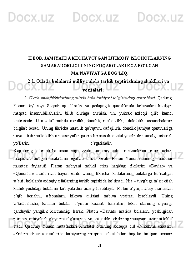 II BOB.   JAMIYATDA KECHAYOTGAN IJTIMOIY ISLOHOTLARNING
SAMARADORLIGI UNING FUQAROLARI EGA BO’LGAN
MA’NAVIYATGA BOG’LIQ.
2.1 .   Oilada bolalarni mil liy ruhda tarkib toptirishning shakllari va
vositalari.
2.   G`arb   mutafakkirlarining   oilada   bola   tarbiyasi   to`g`risidagi   qarashlari.  Qadimgi
Yunon   faylasuyi   Suqrotning   falsafiy   va   pedagogik   qarashlarida   tarbiyadan   kutilgan
maqsad   insonnibilishlarini   bilib   olishga   erishish,   uni   yuksak   axloqli   qilib   kamol
toptirishdir.   U   o’z   ta’limotida   mardlik,   donolik,   mo’tadillik,   adolatlilik   tushunchalarini
belgilab beradi. Uning fikricha mardlik qo’rquvni daf qilish, donolik jamiyat qonunlariga
rioya qilish mo’tadillik o’z xissiyotlariga erk bermaslik, adolat yaxshilikni amalga oshirish
yo’llarini   o’rgatishdir.  
Suqrotning   ta’limoticha   inson   eng   avvalo,   umumiy   axloq   me’zonlarini,   inson   uchun
muqaddas   bo’lgan   fazilatlarni   egallab   olishi   kerak.   Platon   Yunonistonning,   mashhur
mumtoz   faylasufi.   Platon   tarbiyani   tashkil   etish   haqidagi   fikrlarini   «Davlat»   va
«Qonunlar»   asarlaridan   bayon   etadi.   Uning   fikricha,   kattalarning   bolalarga   ko’rsatgan
ta’siri, bolalarda axloqiy sifatlarning tarkib topishida ko’rinadi. His – tuyg’uga ta’sir etish
kichik yoshdagi bolalarni tarbiyalashni asosiy hisoblaydi. Platon o’yin, adabiy asarlardan
o’qib   berishni,   afsonalarni   hikoya   qilishni   tarbiya   vositasi   hisoblaydi.   Uning
ta’kidlashicha,   kattalar   bolalar   o’yinini   kuzatib   turishlari,   lekin   ularning   o’yiniga
qandaydir   yangilik   kiritmasligi   kerak.   Platon   «Davlat»   asarida   bolalarni   yoshligidan
ijtimoiy tarbiyalash g’oyasini olg’a suradi va uni tashkil etishning muayyan tuzimini taklif
etadi.   Qadimiy   Yunon   mutafakkiri   Aristotel   o’zining   axloqqa   oid   «Nikohma   etikasi»,
«Endem   etikasi»   asarlarida   tarbiyaning   maqsadi   tabiat   bilan   bog’liq   bo’lgan   insonni
21 