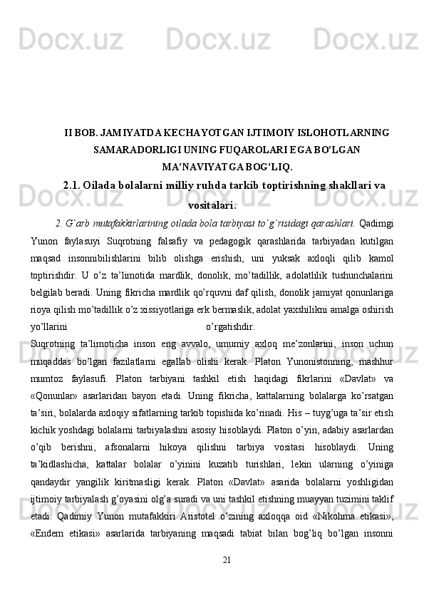 II BOB.   JAMIYATDA KECHAYOTGAN IJTIMOIY ISLOHOTLARNING
SAMARADORLIGI UNING FUQAROLARI EGA BO’LGAN
MA’NAVIYATGA BOG’LIQ.
2.1 .   Oilada bolalarni mil liy ruhda tarkib toptirishning shakllari va
vositalari.
2.   G`arb   mutafakkirlarining   oilada   bola   tarbiyasi   to`g`risidagi   qarashlari.  Qadimgi
Yunon   faylasuyi   Suqrotning   falsafiy   va   pedagogik   qarashlarida   tarbiyadan   kutilgan
maqsad   insonnibilishlarini   bilib   olishga   erishish,   uni   yuksak   axloqli   qilib   kamol
toptirishdir.   U   o’z   ta’limotida   mardlik,   donolik,   mo’tadillik,   adolatlilik   tushunchalarini
belgilab beradi. Uning fikricha mardlik qo’rquvni daf qilish, donolik jamiyat qonunlariga
rioya qilish mo’tadillik o’z xissiyotlariga erk bermaslik, adolat yaxshilikni amalga oshirish
yo’llarini   o’rgatishdir.  
Suqrotning   ta’limoticha   inson   eng   avvalo,   umumiy   axloq   me’zonlarini,   inson   uchun
muqaddas   bo’lgan   fazilatlarni   egallab   olishi   kerak.   Platon   Yunonistonning,   mashhur
mumtoz   faylasufi.   Platon   tarbiyani   tashkil   etish   haqidagi   fikrlarini   «Davlat»   va
«Qonunlar»   asarlaridan   bayon   etadi.   Uning   fikricha,   kattalarning   bolalarga   ko’rsatgan
ta’siri, bolalarda axloqiy sifatlarning tarkib topishida ko’rinadi. His – tuyg’uga ta’sir etish
kichik yoshdagi bolalarni tarbiyalashni asosiy hisoblaydi. Platon o’yin, adabiy asarlardan
o’qib   berishni,   afsonalarni   hikoya   qilishni   tarbiya   vositasi   hisoblaydi.   Uning
ta’kidlashicha,   kattalar   bolalar   o’yinini   kuzatib   turishlari,   lekin   ularning   o’yiniga
qandaydir   yangilik   kiritmasligi   kerak.   Platon   «Davlat»   asarida   bolalarni   yoshligidan
ijtimoiy tarbiyalash g’oyasini olg’a suradi va uni tashkil etishning muayyan tuzimini taklif
etadi.   Qadimiy   Yunon   mutafakkiri   Aristotel   o’zining   axloqqa   oid   «Nikohma   etikasi»,
«Endem   etikasi»   asarlarida   tarbiyaning   maqsadi   tabiat   bilan   bog’liq   bo’lgan   insonni
21