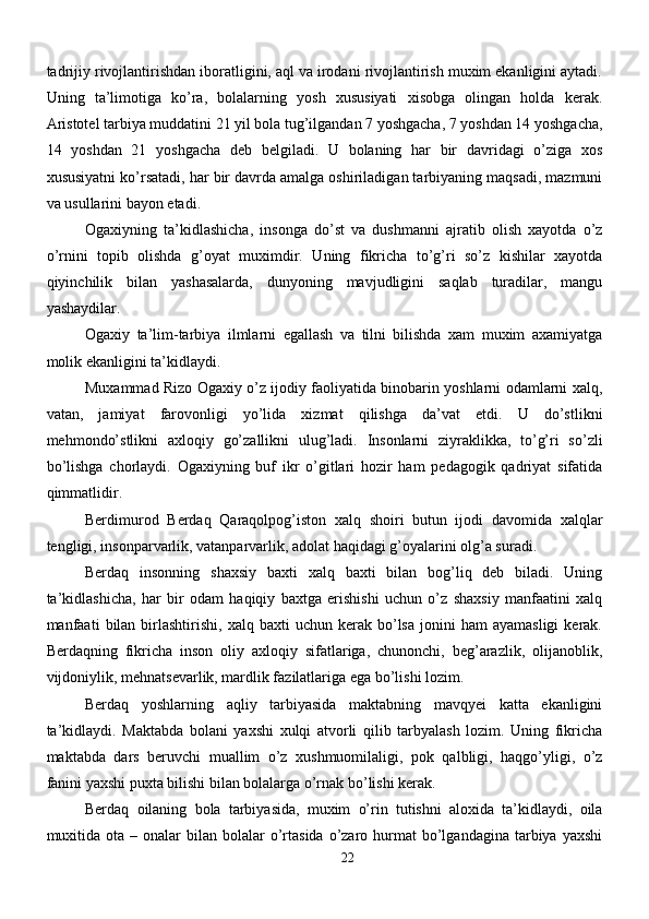 tadrijiy rivojlantirishdan iboratligini, aql va irodani rivojlantirish muxim ekanligini aytadi.
Uning   ta’limotiga   ko’ra,   bolalarning   yosh   xususiyati   xisobga   olingan   holda   kerak.
Aristotel tarbiya muddatini 21 yil bola tug’ilgandan 7 yoshgacha, 7 yoshdan 14 yoshgacha,
14   yoshdan   21   yoshgacha   deb   belgiladi.   U   bolaning   har   bir   davridagi   o’ziga   xos
xususiyatni ko’rsatadi, har bir davrda amalga oshiriladigan tarbiyaning maqsadi, mazmuni
va usullarini bayon etadi.
Ogaxiyning   ta’kidlashicha,   insonga   do’st   va   dushmanni   ajratib   olish   xayotda   o’z
o’rnini   topib   olishda   g’oyat   muximdir.   Uning   fikricha   to’g’ri   so’z   kishilar   xayotda
qiyinchilik   bilan   yashasalarda,   dunyoning   mavjudligini   saqlab   turadilar,   mangu
yashaydilar.
Ogaxiy   ta’lim-tarbiya   ilmlarni   egallash   va   tilni   bilishda   xam   muxim   axamiyatga
molik ekanligini ta’kidlaydi.
Muxammad Rizo Ogaxiy o’z ijodiy faoliyatida binobarin yoshlarni odamlarni xalq,
vatan,   jamiyat   farovonligi   yo’lida   xizmat   qilishga   da’vat   etdi.   U   do’stlikni
mehmondo’stlikni   axloqiy   go’zallikni   ulug’ladi.   Insonlarni   ziyraklikka,   to’g’ri   so’zli
bo’lishga   chorlaydi.   Ogaxiyning   buf   ikr   o’gitlari   hozir   ham   pedagogik   qadriyat   sifatida
qimmatlidir.
Berdimurod   Berdaq   Qaraqolpog’iston   xalq   shoiri   butun   ijodi   davomida   xalqlar
tengligi, insonparvarlik, vatanparvarlik, adolat haqidagi g’oyalarini olg’a suradi.
Berdaq   insonning   shaxsiy   baxti   xalq   baxti   bilan   bog’liq   deb   biladi.   Uning
ta’kidlashicha,   har   bir   odam   haqiqiy   baxtga   erishishi   uchun   o’z   shaxsiy   manfaatini   xalq
manfaati   bilan   birlashtirishi,  xalq   baxti   uchun  kerak   bo’lsa   jonini   ham   ayamasligi  kerak.
Berdaqning   fikricha   inson   oliy   axloqiy   sifatlariga,   chunonchi,   beg’arazlik,   olijanoblik,
vijdoniylik, mehnatsevarlik, mardlik fazilatlariga ega bo’lishi lozim.
Berdaq   yoshlarning   aqliy   tarbiyasida   maktabning   mavqyei   katta   ekanligini
ta’kidlaydi.   Maktabda   bolani   yaxshi   xulqi   atvorli   qilib   tarbyalash   lozim.   Uning   fikricha
maktabda   dars   beruvchi   muallim   o’z   xushmuomilaligi,   pok   qalbligi,   haqgo’yligi,   o’z
fanini yaxshi puxta bilishi bilan bolalarga o’rnak bo’lishi kerak.
Berdaq   oilaning   bola   tarbiyasida,   muxim   o’rin   tutishni   aloxida   ta’kidlaydi,   oila
muxitida  ota  – onalar   bilan  bolalar  o’rtasida   o’zaro  hurmat   bo’lgandagina  tarbiya yaxshi
22