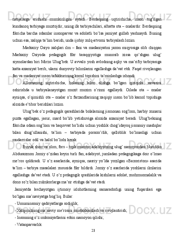 natijalarga   erishishi   mumkinligini   aytadi.   Berdaqning   uqtirishicha,   inson   tug’ilgan
kundanoq tarbiyaga muxtojdir, uning ilk tarbiyachilari, albatta ota – onalardir. Berdaqning
fikricha  barcha  odamlar  insonparvar   va  adolatli  bo’lsa  jamiyat  gullab  yashnaydi.  Buning
uchun esa, xalqqa ta’lim berish, unda ijobiy xulq-atvorni tarbiyalash lozim.
Markaziy   Osiyo   xalqlari   ilm   –   fani   va   madaniyatini   jaxon   miqyosiga   olib   chiqqan
Markaziy   Osiyoda   pedagogik   fikr   taraqqiyotiga   munosib   xissa   qo’shgan   ulug’
siymolardan biri Mirzo Ulug’bek. U avvalo yosh avlodning aqliy va ma’rifiy tarbiyasiga
katta axamiyat berib, ularni dunyoviy bilimlarini egallashga da’vat etdi. Faqat rivojlangan
fan va madaniyat inson tafakkurining komil topishini ta’minlashga ishondi. 
Allomaning   uqtirishicha,   bolaning   bilim   olishga   bo’lgan   qiziqishi,   xavasini
oshirishda   u   tarbiyalanayotgan   muxit   muxim   o’rinni   egallaydi.   Oilada   ota   –   onalar
ayniqsa, o’qimishli ota – onalar o’z farzandlarining xaqiqiy inson bo’lib kamol topishiga
aloxida e’tibor berishlari lozim.
Ulug’bek o’z pedagogik qarashlarida bolalarning jismonan sog’lom, harbiy xunarni
puxta   egallagan,   jasur,   mard   bo’lib   yetishuviga   aloxida   axamiyat   beradi.   Ulug’bekning
fikricha odam sog’lom va baquvvat bo’lishi uchun yoshlik chog’idayoq jismoniy mashqlar
bilan   shug’ullanishi,   ta’lim   –   tarbiyada   poraxo’rlik,   qalloblik   bo’lmasligi   uchun
mudarrislar odil va halol bo’lishi kerak.
Buyuk shoir va olim, fors – tojik mumtoz adabiyotning ulug’ namoyondasi Nuriddin
Abduraxmon Jomiy o’zidan keyin turli fan, adabiyot, jumladan pedagogikaga doir o’lmas
me’ros   qoldiradi.   U   o’z   asarlarida,   ayniqsa,   nasriy   yo’lda   yozilgan   «Baxoriston»   asarida
ta’lim – tarbiya masalalari  xususida fikr bildirdi. Jomiy o’z asarlarida yoshlarni ilmlarini
egallashga da’vat etadi. U o’z pedagogik qrashlarida kishilarni adolat, xushmuomalalik va
dono so’z bilan zulmkorlarga ma’sir etishga da’vat etadi.
Jamiyatda   kechayotgan   ijtimoiy   islohotlarning   samaradorligi   uning   fuqarolari   ega
bo’lgan ma’naviyatga bog’liq. Bular:
- Umuminsoniy qadriyatlarga sodiqlik;
- Xalqimizning ma’naviy me’rosini mustaxkamlash va rivojlantirish;
- Insonning o’z imkoniyatlarini erkin namoyon qilishi;
- Vatanparvarlik.
23