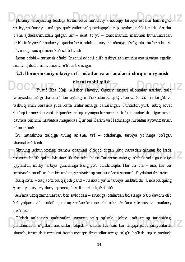 Ijtimoiy   tarbiyaning   boshqa   turlari   kabi   ma’naviy   -   axloqiy   tarbiya   asosini   ham   ilg’or
milliy,   ma’naviy   –   axloqiy   qadriyatlar   xalq   pedagogikasi   g’oyalari   tashkil   etadi.   Asarlar
o’sha   ajdodlarimizdan   qolgan   urf   –   odat,   to’yu   –   tomoshamiz,   mehmon   kutishimizdan
tortib to kiyinish madaniyatigacha barii odobu – xayo pardasiga o’ralganki, bu ham bo’lsa
o’zimizga xosligimizni ko’rsatib turadi.
Inson odobi – turmush oftobi. Insonni odobli qilib tarbiyalash muxim axamiyatga egadir.
Bunda ajdodlarimiz aloxida e’tibor berishgan.
2.2 .  Umuminsoniy oilaviy urf – odatlar va an’analarni chuqur o’rganish
ularni tahlil qilish.
                    Yusuf   Xos   Xoji,   Alisher   Navoiy,   Ogaxiy   singari   allomalar   asarlari   xalq
tarbiyashunosligi sharbati bilan siylangan. Turkiston xalqi Qur’on va Xadislarni targ’ib va
tashviq   etish   borasida   juda   katta   ishlar   amalga   oshirishgan.   Turkiston   yurti   sobiq   sovet
ittifoqi tomonidan zabt etilgandan so’ng, ayniqsa kommunistik firqa raxbarlik qilgan sovet
davrida birinchi navbatda muqaddas Qur’oni Karim va Hadislarga nisbatan ayovsiz urush
e’lon qilindi.
Bu   musulmon   xalqiga   uning   an’ana,   urf   –   odatlariga,   tarbiya   yo’singa   bo’lgan
shavqatsizlik edi. 
Shuning   uchun   xozirgi   zamon   odamlari   e’tiqod   degan   uluq   narsadan   qisman   bo’lsada
maxrum bo’lib qoldi. Mustaqillik sharofati bilan Turkiston xalqiga o’zbek xalqiga o’zligi
qaytarildi,   milliy   tarbiya   gulshaniga   keng   yo’l   ochilmoqda.   Har   bir   ota   –   ona,   har   bir
tarbiyachi muallim, har bir raxbar, jamiyatning xar bir a’zosi samarali foydalanishi lozim.
Xalq so’zi – xaq so’z, xalq ijodi pand – nasixat, ya’ni tarbiya maktabidir. Unda xalqning
ijtimoiy – siyosiy dunyoqarashi, falsafi – estetik, didaktik. 
An’ana uzoq zamonlardan beri avloddan – avlodga, otalardan bolalarga o’tib davom etib
kelayotgan   urf   –   odatlar,   axloq   me’zonlari   qarashlaridir.   An’ana   ijtimoiy   va   madaniy
me’rosdir. 
O’zbek   an’anaviy   qadriyatlari   xususan   xalq   og’zaki   ijobiy   ijodi   uning   tarkibidagi
pandnomalar   o’gitlar,   nasixatlar,   olqish   –   duolar   har   kun   har   daqiqa   jonli   jarayonlarda
shaxob, turmush tarzimizni bezab ayniqsa farzandlarimizga to’g’ri bo’lish, tug’ri yashash
24 