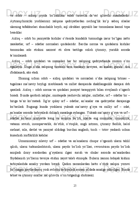 va   odob   –   axloqi   joyida   bo’lishlikni   eslab   turuvchi   da’vat   qiluvchi   manbalardir.
Aytmoqchimizki   yoshlarimiz   xalqona   qadriyatlardan   nechog’lik   ko’p   saboq   olsalar
ularning   tafakkurlari   shunchalik   boyib,   aql   idroklari   qayralib   har   tomonlama   kamol   topa
beradilar. 
Axloq   –   odob   bu   jamiyatda   kishilar   o’rtasida   kundalik   turmushga   zarur   bo’lgan   xatto
xarakatlar,   urf   –   odatlar   normalari   qoidalaridir.   Barcha   norma   va   qoidalarni   kishilar
tomonidan   ado   etishini   nazorat   eti   shva   tartibga   solish   ijtimoiy,   yuridik   asosda
ta’minlanadi. 
Axloq   –   odob   qoidalari   va   normalari   har   bir   xalqning   qadriyatlarida   muxim   o’rin
egallaydi.   Unga   o’sha   xalqning   turmush   tarzi   madaniy   saviyasi,   an’analari   guruhi,   dini
ifodalanadi, aks etadi.  
Shuning   uchun   odob   –   axloq   qoidalari   va   normalari   o’sha   xalqning   bitmas   –
tugalmas   ma’naviy   boyligi   xisoblanadi   va   millat   darajasida   shakllanganlik   darajasi   deb
qaraladi.   Axloq   –   odob   norma   va   qoidalari   jamiyat   taraqqiyoti   bilan   rivojlanib   o’zgarib
boradi. Bunda qardosh xalqlar, mintaqada yashovchi xalqlar, millatlar, urf – odatlar bir –
biriga   ta’sir   ko’rsatadi.   Ilg’or   qulay   urf   –   odatlar,   an’analar   esa   qadriyatlar   darajasiga
ko’tariladi.   Bugungi   kunda   yoshlarni   yuksak   ma’naviy   g’oya   va   milliy   urf   –   odat,
an’analar asosida tarbiyalash dolzarb masalaga aylangan. Yuksak ma’naviy g’oya va urf –
odatlar   ko’lami   nixoyatda   keng   va   serqirra   bo’lib,   ularda   eng   muximlar:   iymonlilik,
vatanni   sevish,   insonparvarlik,   do’stlik,   o’rtoqlik,   ongli   intzom,   ijtimoiy   faollik,   halol
mehnat,   oila,   davlat   va   jamiyat   oldidagi   burchni   anglash,   tinch   –   totuv   yashash   uchun
kurashish xurfikrlilik kabilar. 
Umuminsoniy   oilaviy   urf   –   odatlar   va   an’analarni   chuqur   o’rganish   ularni   tahlil
qilish,   ularni   turkumlashtirish,   ularni   paydo   bo’lish   yo’llari,   revosutsion   paydo   bo’lish
aniqlash   ilmiy   asoslardan   g’oyalarni   ilgari   surish   va   shular   asosida   an’analardan
foydalanish yo’llarini tavsiya etishni xayot talab etmoqda. Bularni xamon kelajak kishini
tarbiyalashda   amaliy   yordam   beradi.   Qadim   zamonlardan   hatto   o’zbek   xalqini   yozuvi
bo’lmagan paytlardanoq yosh avlodni tarbiyalash asosan oildada amalga oshirilgan. Bunda
tabiat va ijtimoiy omillar xal qiluvchi o’rin tutganligi shubxasiz. 
25 