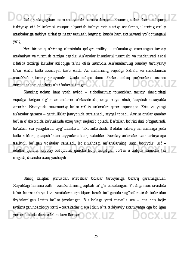 Xalq   pedagogikasi   xamisha   yaxshi   samara   bergan.   Shuning   uchun   ham   xalqning
tarbiyaga   oid   bilimlarini   chuqur   o’rganish   tarbiya   natijalariga   asoslanib,   ularning   asaliy
manbalariga tarbiya sirlariga nazar tashlash bugungi kunda ham axamiyatni yo’qotmagani
yo’q.
Har   bir   xalq   o’zining   o’tmishda   qolgan   milliy   –   an’analarga   asoslangan   tarixiy
madaniyat   va   turmush   tarziga   egadir.   An’analar   insonlarni   turmushi   va   madaniyati   asosi
sifatida   xozirgi   kishilar   axloqiga   ta’sir   etish   mumkin.   An’analarning   bunday   tarbiyaviy
ta’sir   etishi   katta   axamiyat   kasb   etadi.   An’analarning   vujudga   kelishi   va   shakllanishi
murakkab   ijtimoiy   jarayondir.   Unda   xalqni   dono   fikrlari   axloq   me’zonlari   insonni
xurmatlash va qadrlash o’z ifodasini topgan.
Shuning   uchun   ham   yosh   avlod   –   ajdodlarimiz   tomonidan   tarixiy   sharoitdagi
vujudga   kelgan   ilg’or   an’analarni   o’zlashtirish,   unga   rioya   etish,   boyitish   nixoyatda
zarurdir.   Nixoyatda   mazmuniga   ko’ra   milliy   an’analar   qaror   topmoqda.   Eski   va   yangi
an’analar qarama – qarshiliklar jarayonida saralanadi, sayqal topadi. Ayrim onalar qanday
bo’lsa o’sha xolda ko’rinishda uzoq vaqt saqlanib qoladi. Ba’zilari ko’rinishni o’zgartiradi,
ba’zilari   esa   yangilarini   uyg’unlashadi,   takomillashadi.   Bolalar   oilaviy   an’analarga   juda
katta   e’tibor,   qiziqish   bilan   tayyorlanadilar,   kutadilar.   Bunday   an’analar   ular   tarbiyasiga
taalluqli   bo’lgan   vositalar   sanaladi,   ko’rinishdagi   an’analarning   umri   boqiydir,   urf   –
odatlar   qancha   xayotiy   xalqchilik   qancha   ko’p   tarqalgan   bo’lsa   u   xalqda   shuncha   tez
singadi, shuncha uzoq yashaydi.
 
Sharq   xalqlari   jumladan   o’zbeklar   bolalar   tarbiyasiga   befarq   qaramaganlar.
Xayotdagi hamma xatti – xarakatlarning oqibati to’g’ri baxolangan. Yoshga mos ravishda
ta’sir   ko’rsatish   yo’l   va   vositalarni   ajratilgan   kerak   bo’lganida   rag’batlantirish   turlaridan
foydalanilgan   lozim   bo’lsa   jazolangan.   Bir   bolaga   yetti   maxalla   ota   –   ona   deb   bejiz
aytilmagan noaxloqiy xatti – xarakatlar qisqa lekin o’ta tarbiyaviy axamiyatga ega bo’lgan
yomon bolada iborasi bilan tavsiflangan.
26 