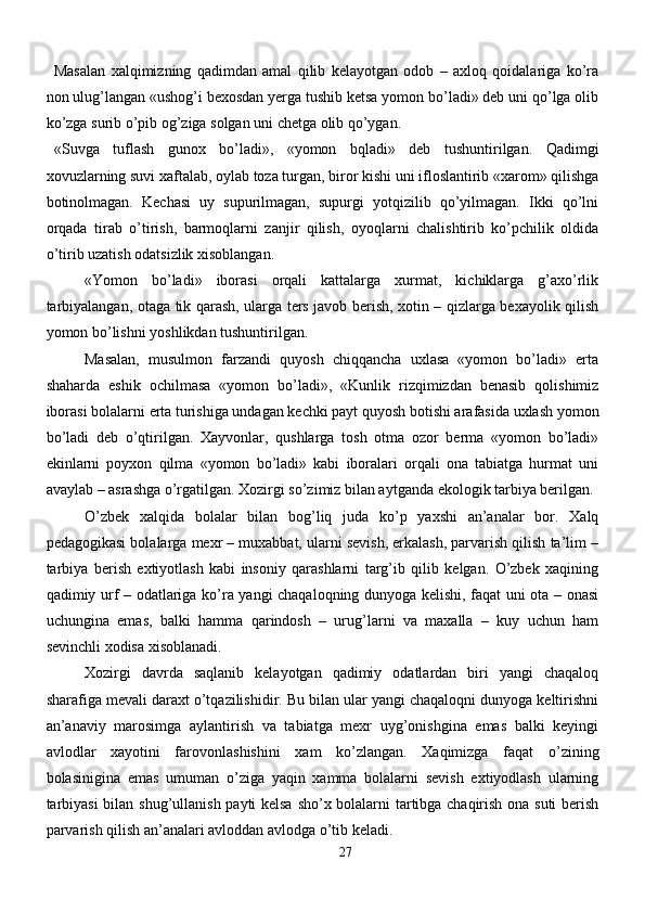 Masalan   xalqimizning   qadimdan   amal   qilib   kelayotgan   odob   –   axloq   qoidalariga   ko’ra
non ulug’langan «ushog’i bexosdan yerga tushib ketsa yomon bo’ladi» deb uni qo’lga olib
ko’zga surib o’pib og’ziga solgan uni chetga olib qo’ygan.
«Suvga   tuflash   gunox   bo’ladi»,   «yomon   bqladi»   deb   tushuntirilgan.   Qadimgi
xovuzlarning suvi xaftalab, oylab toza turgan, biror kishi uni ifloslantirib «xarom» qilishga
botinolmagan.   Kechasi   uy   supurilmagan,   supurgi   yotqizilib   qo’yilmagan.   Ikki   qo’lni
orqada   tirab   o’tirish,   barmoqlarni   zanjir   qilish,   oyoqlarni   chalishtirib   ko’pchilik   oldida
o’tirib uzatish odatsizlik xisoblangan. 
«Yomon   bo’ladi»   iborasi   orqali   kattalarga   xurmat,   kichiklarga   g’axo’rlik
tarbiyalangan, otaga tik qarash, ularga ters javob berish, xotin – qizlarga bexayolik qilish
yomon bo’lishni yoshlikdan tushuntirilgan.
Masalan,   musulmon   farzandi   quyosh   chiqqancha   uxlasa   «yomon   bo’ladi»   erta
shaharda   eshik   ochilmasa   «yomon   bo’ladi»,   «Kunlik   rizqimizdan   benasib   qolishimiz
iborasi bolalarni erta turishiga undagan kechki payt quyosh botishi arafasida uxlash yomon
bo’ladi   deb   o’qtirilgan.   Xayvonlar,   qushlarga   tosh   otma   ozor   berma   «yomon   bo’ladi»
ekinlarni   poyxon   qilma   «yomon   bo’ladi»   kabi   iboralari   orqali   ona   tabiatga   hurmat   uni
avaylab – asrashga o’rgatilgan. Xozirgi so’zimiz bilan aytganda ekologik tarbiya berilgan.
O’zbek   xalqida   bolalar   bilan   bog’liq   juda   ko’p   yaxshi   an’analar   bor.   Xalq
pedagogikasi bolalarga mexr – muxabbat, ularni sevish, erkalash, parvarish qilish ta’lim –
tarbiya   berish   extiyotlash   kabi   insoniy   qarashlarni   targ’ib   qilib   kelgan.   O’zbek   xaqining
qadimiy urf – odatlariga ko’ra yangi chaqaloqning dunyoga kelishi, faqat uni ota – onasi
uchungina   emas,   balki   hamma   qarindosh   –   urug’larni   va   maxalla   –   kuy   uchun   ham
sevinchli xodisa xisoblanadi.
Xozirgi   davrda   saqlanib   kelayotgan   qadimiy   odatlardan   biri   yangi   chaqaloq
sharafiga mevali daraxt o’tqazilishidir. Bu bilan ular yangi chaqaloqni dunyoga keltirishni
an’anaviy   marosimga   aylantirish   va   tabiatga   mexr   uyg’onishgina   emas   balki   keyingi
avlodlar   xayotini   farovonlashishini   xam   ko’zlangan.   Xaqimizga   faqat   o’zining
bolasinigina   emas   umuman   o’ziga   yaqin   xamma   bolalarni   sevish   extiyodlash   ularning
tarbiyasi  bilan shug’ullanish payti kelsa sho’x bolalarni tartibga chaqirish ona suti berish
parvarish qilish an’analari avloddan avlodga o’tib keladi.
27