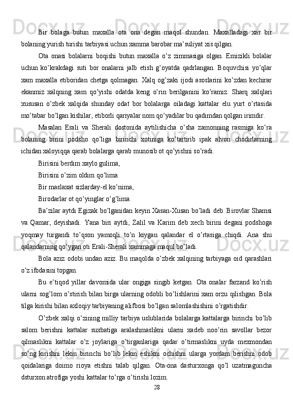 Bir   bolaga   butun   maxalla   ota   ona   degan   maqol   shundan.   Maxalladagi   xar   bir
bolaning yurish turishi tarbiyasi uchun xamma barobar ma’suliyat xis qilgan. 
Ota   onasi   bolalarni   boqishi   butun   maxalla   o’z   zimmasiga   olgan.   Emizikli   bolalar
uchun   ko’krakdagi   suti   bor   onalarni   jalb   etish   g’oyatda   qadrlangan.   Boquvchisi   yo’qlar
xam   maxalla  etiboridan  chetga  qolmagan.  Xalq   og’zaki  ijodi  asoslarini   ko’zdan   kechirar
ekanmiz   xalqning   xam   qo’yishi   odatda   keng   o’rin   berilganini   ko’ramiz.   Sharq   xalqlari
xususan   o’zbek   xalqida   shunday   odat   bor   bolalarga   oiladagi   kattalar   elu   yurt   o’rtasida
mo’tabar bo’lgan kishilar, etiborli qariyalar nom qo’yadilar bu qadimdan qolgan irimdir.
Masalan   Erali   va   Sherali   dostonida   aytilishicha   o’sha   zamonning   rasmiga   ko’ra
bolaning   birini   podsho   qo’liga   birinchi   xotiniga   ko’tartirib   ipak   alvon   chodirlarning
ichidan xaloyiqqa qarab bolalarga qarab munosib ot qo’yishni so’radi.
Birisini berdim xaylo gulima,
Birisini o’zim oldim qo’lima.
Bir maslaxat sizlarday-el ko’nima,
Birodarlar ot qo’yinglar o’g’lima.
Ba’zilar aytdi Egizak bo’lganidan keyin Xasan-Xusan bo’ladi deb. Birovlar Shamsi
va   Qamar,   deyishadi.   Yana   biri   aytdi,   Zalil   va   Karim   deb   xech   birini   degani   podshoga
yoqmay   turgandi   to’qson   yamoqli   to’n   kiygan   qalandar   el   o’rtasiga   chiqdi.   Ana   shu
qalandarning qo’ygan oti Erali-Sherali xammaga maqul bo’ladi.
Bola aziz odobi undan aziz. Bu maqolda o’zbek xalqining tarbiyaga oid qarashlari
o’z ifodasini topgan.
Bu   e’tiqod   yillar   davomida   ular   ongiga   singib   ketgan.   Ota   onalar   farzand   ko’rish
ularni sog’lom o’stirish bilan birga ularning odobli bo’lishlarini xam orzu qilishgan. Bola
tilga kirishi bilan axloqiy tarbiyaning alifbosi bo’lgan salomlashishini o’rgatishdir.
O’zbek xalqi o’zining milliy tarbiya uslublarida bolalarga kattalarga birinchi bo’lib
salom   berishni   kattalar   suxbatiga   aralashmaslikni   ularni   xadeb   noo’rin   savollar   bezor
qilmaslikni   kattalar   o’z   joylariga   o’tirganlariga   qadar   o’tirmaslikni   uyda   mexmondan
so’ng   kirishni   lekin   birinchi   bo’lib   lekin   eshikni   ochishni   ularga   yordam   berishni   odob
qoidalariga   doimo   rioya   etishni   talab   qilgan.   Ota-ona   dasturxonga   qo’l   uzatmaguncha
dsturxon atrofiga yoshi kattalar to’rga o’tirishi lozim.
28