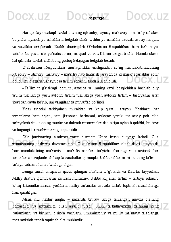 KIRISH
Har qanday mustaqil davlat o’zining iqtisodiy, siyosiy ma’naviy – ma’rifiy sohalari
bo’yicha tayanch yo’nalishlarni belgilab oladi. Ushbu yo’nalishlar asosida asosiy maqsad
va   vazifalar   aniqlanadi.   Xuddi   shuningdek   O’zbekiston   Respublikasi   ham   turli   hayot
sohalar   bo’yicha   o’z   yo’nalishlarini,   maqsad   va   vazifalarini   belgilab   oldi.   Hamda   ularni
hal qilinishi davlat, millatning porloq kelajagini belgilab beradi.
O’zbekiston   Respublikasi   mustaqillikka   erishgandan   so’ng   mamlakatimiznining
iqtisodiy – ijtimoiy, manaviy – ma’rifiy rivojlantirish jarayonida keskin o’zgarishlar sodir
bo’ldi. Bu o’zgarishlar ayniqsa ta’lim sohasini tubdan isloh qildi.
«Ta’lim   to’g’risidagi   qonun»,   asosida   ta’limning   quyi   bosqichidan   boshlab   oliy
ta’lim   tuzilishiga   yosh   avlodni   ta’lim   tuzilishiga   yosh   avlodni   ta’lim   –   tarbiyasini   sifat
jixatidan qayta ko’rib, uni yangilashga muvaffaq bo’lindi. 
Yosh   avlodni   tarbiyalash   murakkab   va   ko’p   qirrali   jarayon.   Yoshlarni   har
tomonlama   ham   aqlan,   ham   jismonan   barkamol,   axloqan   yetuk,   ma’naviy   pok   qilib
tarbiyalash shu kunning muxim va dolzarb muammolaridan biriga aylanib qoldiki, bu davr
va bugungi turmushimizning taqozosidir. 
Oila   jamiyatning   ajralmas   zarur   qismidir.   Unda   inson   dunyoga   keladi.   Oila
insoniyatning   naslining   davomchisidir.   O’zbekiston   Respublikasi   o’tish   davri   jarayonida
ham   mamlakatning   ma’naviy   –   ma’rifiy   sohalari   bo’yicha   sharoitga   mos   ravishda   har
tomonlama rivojlantirish haqida xarakatlar qilmoqda. Ushbu ishlar mamlakatning ta’lim –
tarbiya sohasini ham o’z ichiga olgan. 
Bunga   misol   tariqasida   qabul   qilingan   «Ta’lim   to’g’risida   va   Kadrlar   tayyorlash
Milliy   dasturi   Qonunlarini   keltirish   mumkin».   Ushbu   xujjatlar   ta’lim   –   tarbiya   sohasini
to’liq   takomillashtirish,   yoshlarni   milliy   an’analar   asosida   tarkib   toptirish   masalalariga
ham qaratilgan. 
Mana   shu   fikrlar   nuqtai   –   nazarida   bitiruv   ishiga   tanlangan   mavzu   o’zining
dolzarbligi   va   muximligi   bilan   ajralib   turadi.   Shuni   ta’kidlaymizki   xalqning   keng
qatlamlarini   va   birinchi   o’rinda   yoshlarni   umuminsoniy   va   milliy   ma’naviy   talablariga
mos ravishda tarkib toptirish o’ta muhimdir. 
3 