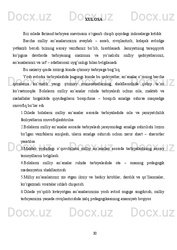 XULOSA
Biz oilada farzand tarbiyasi mavzusini o’rganib chiqib quyidagi xulosalarga keldik. 
Barcha   milliy   an’analarimizni   avaylab   –   asrab,   rivojlantirib,   kelajak   avlodga
yetkazib   berish   bizning   asosiy   vazifamiz   bo’lib,   hisoblanadi.   Jamiyatning   taraqqiyoti
ko’pgina   davrlarda   tarbiyaning   mazmuni   va   yo’nalishi   milliy   qadriyatlarimiz,
an’analarimiz va urf – odatlarimiz uyg’unligi bilan belgilanadi. 
Bu nazariy qoida xozirgi kunda ijtimoiy tarbiyaga bog’liq.
Yosh avlodni tarbiyalashda bugungi kunda bu qadriyatlar, an’analar o’zining barcha
qirralarini   ko’rsatib   yangi   ijtimoiy   munosabatlarning   shakllanishida   ijobiy   ta’sir
ko’rsatmoqda.   Bolalarni   milliy   an’analar   ruhida   tarbiyalash   uchun   oila,   maktab   va
mahallalar   birgalikda   quyidagilarni   bosqichma   –   bosqich   amalga   oshirsa   maqsadga
muvofiq bo’lar edi.
1.Oilada   bolalarni   milliy   an’analar   asosida   tarbiyalashda   oila   va   jamiyatchilik
faoliyatlarini muvofiqlashtirilsa. 
2.Bolalarni milliy an’analar asosida tarbiyalash jarayonidagi amalga oshirilishi lozim
bo’lgan   vazifalarni   aniqlash,   ularni   amalga   oshirish   uchun   zarur   shart   –   sharoitlar
yaratilsa.
3.Maktab   yoshidagi   o’quvchilarni   milliy   an’analari   asosida   tarbiyalashning   asosiy
tamoyillarini belgilash.
4.Bolalarni   milliy   an’analar   ruhida   tarbiyalashda   ota   –   onaning   pedagogik
madaniyatini shakllantirish.
5.Milliy   an’analarimiz   xis   etgan   ilmiy   va   badiiy   kitoblar,   darslik   va   qo’llanmalar,
ko’rgazmali vositalar ishlab chiqarish.
6.Oilada   yo’qolib   ketayotgan   an’analarimizni   yosh   avlod   ongiga   singdirish,   milliy
tarbiyamizni yanada rivojlantirishda xalq pedagogikasining axamiyati beqiyos.
30