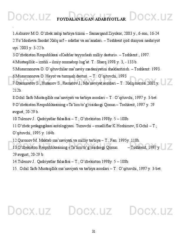 FOYDALANILGAN ADABIYOTLAR
.
1.Ashurov M.O. O’zbek xalqi tarbiya tizimi – Samarqand Ziyokor, 2003 y., 6-son, 16-24 
2.Yo’ldosheva Saodat Xalq urf – odatlar va an’analari. – Toshkent ijod dunyosi nashriyot 
uyi. 2003 y. 3-22 b.
3.O’zbekiston Respublikasi «Kadrlar tayyorlash milliy dasturi». – Toshkent:, 1997.
4.Mustaqillik – izohli – ilmiy ommabop lug’at. T.: Sharq 1998 y. 3, - 133 b.
5.Musurmonova O. O’qituvchilar ma’naviy madaniyatini shaklantirish. – Toshkent: 1993.
6.Musurmonova O. Hayot va turmush dasturi. – T.: O’qituvchi, 1993
7.Otamuratov S., Husanov S., Ramatov J., Ma’naviyat asoslari – T.: Xalq merosi 2002 y. 
212b.
8.Ochil Safo Mustaqillik ma’naviyati va tarbiya asoslari – T.: O’qituvchi, 1997 y. 3-bet.
9.O’zbekiston Respublikasining «Ta’lim to’g’risida»gi Qonun.– Toshkent, 1997 y. 29 
avgust, 20-29 b.
10.Tulenov J.. Qadriyatlar falsafasi – T.; O’zbekiston 1998y. 5 – 108b.
11.O’zbek pedagogikasi antologiyasi. Tuzuvchi – mualliflar K.Hoshimov, S.Ochil – T.; 
O’qituvchi, 1995 y. 164b.
12.Quronov M. Maktab ma’naviyati va milliy tarbiya – T.; Fan. 1995y. 118b.
13.O’zbekiston Respublikasining «Ta’lim to’g’risida»gi Qonun.         – Toshkent, 1997 y. 
29 avgust, 20-29 b.
14.Tulenov J.. Qadriyatlar falsafasi – T.; O’zbekiston 1998y. 5 – 108b.
15.  .Ochil Safo Mustaqillik ma’naviyati va tarbiya asoslari – T.: O’qituvchi, 1997 y. 3-bet.
31 