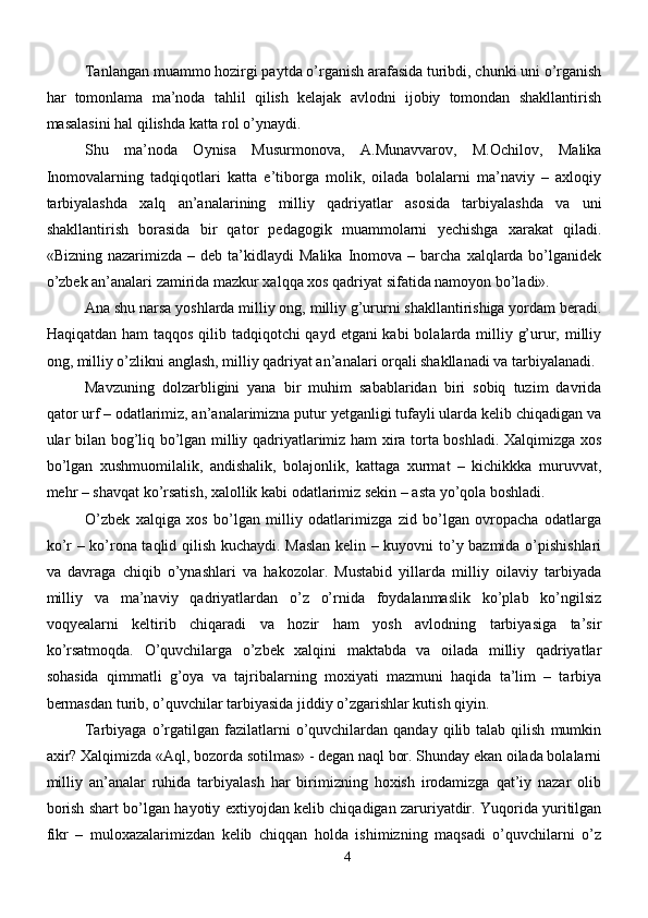 Tanlangan muammo hozirgi paytda o’rganish arafasida turibdi, chunki uni o’rganish
har   tomonlama   ma’noda   tahlil   qilish   kelajak   avlodni   ijobiy   tomondan   shakllantirish
masalasini hal qilishda katta rol o’ynaydi.
Shu   ma’noda   Oynisa   Musurmonova,   A.Munavvarov,   M.Ochilov,   Malika
Inomovalarning   tadqiqotlari   katta   e’tiborga   molik,   oilada   bolalarni   ma’naviy   –   axloqiy
tarbiyalashda   xalq   an’analarining   milliy   qadriyatlar   asosida   tarbiyalashda   va   uni
shakllantirish   borasida   bir   qator   pedagogik   muammolarni   yechishga   xarakat   qiladi.
«Bizning  nazarimizda  –  deb   ta’kidlaydi  Malika   Inomova  –  barcha   xalqlarda  bo’lganidek
o’zbek an’analari zamirida mazkur xalqqa xos qadriyat sifatida namoyon bo’ladi». 
Ana shu narsa yoshlarda milliy ong, milliy g’ururni shakllantirishiga yordam beradi.
Haqiqatdan ham taqqos qilib tadqiqotchi qayd etgani kabi  bolalarda milliy g’urur, milliy
ong, milliy o’zlikni anglash, milliy qadriyat an’analari orqali shakllanadi va tarbiyalanadi. 
Mavzuning   dolzarbligini   yana   bir   muhim   sabablaridan   biri   sobiq   tuzim   davrida
qator urf – odatlarimiz, an’analarimizna putur yetganligi tufayli ularda kelib chiqadigan va
ular bilan bog’liq bo’lgan milliy qadriyatlarimiz ham xira torta boshladi. Xalqimizga xos
bo’lgan   xushmuomilalik,   andishalik,   bolajonlik,   kattaga   xurmat   –   kichikkka   muruvvat,
mehr – shavqat ko’rsatish, xalollik kabi odatlarimiz sekin – asta yo’qola boshladi.
O’zbek   xalqiga   xos   bo’lgan   milliy   odatlarimizga   zid   bo’lgan   ovropacha   odatlarga
ko’r – ko’rona taqlid qilish kuchaydi. Maslan kelin – kuyovni to’y bazmida o’pishishlari
va   davraga   chiqib   o’ynashlari   va   hakozolar.   Mustabid   yillarda   milliy   oilaviy   tarbiyada
milliy   va   ma’naviy   qadriyatlardan   o’z   o’rnida   foydalanmaslik   ko’plab   ko’ngilsiz
voqyealarni   keltirib   chiqaradi   va   hozir   ham   yosh   avlodning   tarbiyasiga   ta’sir
ko’rsatmoqda.   O’quvchilarga   o’zbek   xalqini   maktabda   va   oilada   milliy   qadriyatlar
sohasida   qimmatli   g’oya   va   tajribalarning   moxiyati   mazmuni   haqida   ta’lim   –   tarbiya
bermasdan turib, o’quvchilar tarbiyasida jiddiy o’zgarishlar kutish qiyin. 
Tarbiyaga  o’rgatilgan   fazilatlarni   o’quvchilardan  qanday   qilib  talab  qilish   mumkin
axir? Xalqimizda «Aql, bozorda sotilmas» - degan naql bor. Shunday ekan oilada bolalarni
milliy   an’analar   ruhida   tarbiyalash   har   birimizning   hoxish   irodamizga   qat’iy   nazar   olib
borish shart bo’lgan hayotiy extiyojdan kelib chiqadigan zaruriyatdir. Yuqorida yuritilgan
fikr   –   muloxazalarimizdan   kelib   chiqqan   holda   ishimizning   maqsadi   o’quvchilarni   o’z
4 