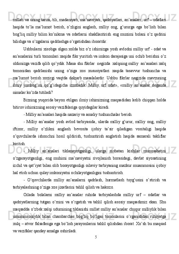 millati va uning tarixi, tili, madaniyati, ma’naviyati, qadriyatlari, an’analari, urf – odatlari
haqida   to’la   ma’lumot   berish,   o’zligini   anglash,   milliy   ong,   g’ururga   ega   bo’lish   bilan
bog’liq   milliy   bilim   ko’nikma   va   odatlarni   shakllantirish   eng   muximi   bolani   o’z   qadrini
bilishga va o’zgalarni qadrlashga o’rgatishdan iboratdir.
Ushbularni xisobga olgan xolda biz o’z ishimizga yosh avlodni milliy urf - odat va
an’analarini turli tomonlari xaqida fikr yuritish va imkon darajasiga uni ochib berishni o’z
oldimizga vazifa qilib qo’ydik. Mana shu fikrlar  negizda  xalqning milliy  an’analari xalq
tomonidan   qadrlanishi   uning   o’ziga   xos   xususiyatlari   xaqida   tasavvur   tushuncha   va
ma’lumot   berish   xozirgi   vaqtda   dolzarb   masalalardir.   Ushbu   fikrlar   negizida   mavzuning
ilmiy   jumbog’ini   qo’g’idagicha   izoxladik:   Milliy   urf   odat»,   «milliy   an’analar   deganda
nimalar ko’zda tutiladi? 
Bizning yuqorida bayon etilgan ilmiy ishimizning maqsadidan kelib chiqqan holda
bitiruv ishimizning asosiy vazifalariga quyidagilar kiradi.
- Milliy an’analari haqida nazariy va amaliy tushunchalar berish.
-   Milliy   an’analar   yosh   avlod   tarbiyasida,   ularda   milliy   g’urur,   milliy   ong,   milliy
iftixor,   milliy   o’zlikni   anglash   bevosita   ijobiy   ta’sir   qiladigan   vositaligi   haqida
o’quvchilarda   ishonchni   hosil   qildirish,   tushuntirish   anglatish   haqida   samarali   takliflar
kiritish.
-   Milliy   an’analari   tiklanayotganligi,   ularga   nisbatan   kishilar   munosabatini
o’zgarayotganligi,   eng   muhimi   ma’naviyatni   rivojlanish   borasidagi,   davlat   siyosatining
izchil va qat’iyat bilan olib borayotganligi oilaviy tarbiyaning mazkur muammosini ijobiy
hal etish uchun qulay imkoniyatni ochilayotganligini tushuntirish.
-   O’quvchilarda   milliy   an’analarni   qadrlash,   hurmatlash   tuyg’usini   o’stirish   va
tarbiyalashning o’ziga xos jixatlarini tahlil qilish va hakozo.
Oilada   bolalarni   milliy   an’analar   ruhida   tarbiyalashda   milliy   urf   –   odatlar   va
qadriyatlarning   tutgan   o’rnini   va   o’rgatish   va   tahlil   qilish   asosiy   maqsadimiz   ekan.   Shu
maqsadda o’zbek xalqi udumining tiklanishi millat milliy an’analar chuqur milliylik bilan
umuminsoniylik   bilan   chambarchas   bog’liq   bo’lgan   tomonlarini   o’rganishdan   ruhiyatga
xulq – atvor falsafasiga ega bo’lish jarayonlarini tahlil qilishdan iborat. Xo’sh bu maqsad
va vazifalar qanday amalga oshiriladi.
5 