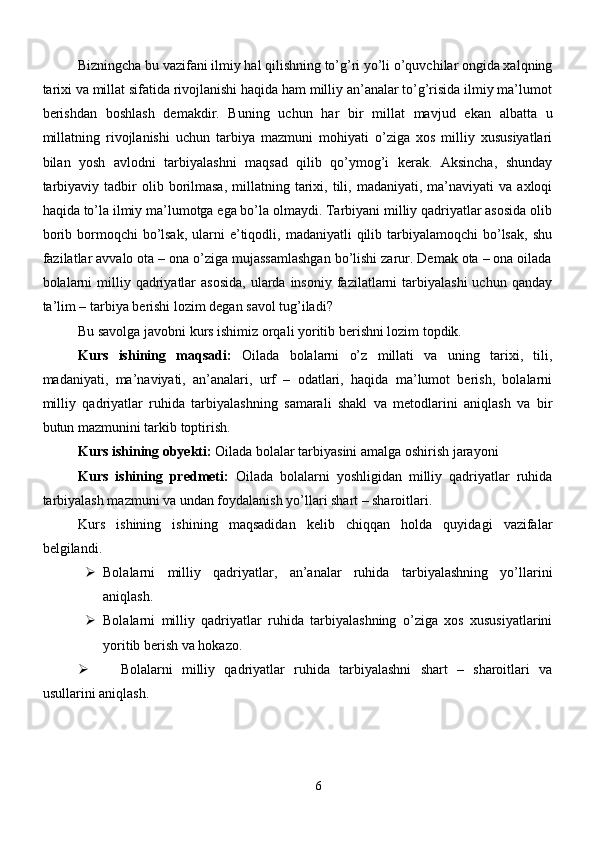 Bizningcha bu vazifani ilmiy hal qilishning to’g’ri yo’li o’quvchilar ongida xalqning
tarixi va millat sifatida rivojlanishi haqida ham milliy an’analar to’g’risida ilmiy ma’lumot
berishdan   boshlash   demakdir.   Buning   uchun   har   bir   millat   mavjud   ekan   albatta   u
millatning   rivojlanishi   uchun   tarbiya   mazmuni   mohiyati   o’ziga   xos   milliy   xususiyatlari
bilan   yosh   avlodni   tarbiyalashni   maqsad   qilib   qo’ymog’i   kerak.   Aksincha,   shunday
tarbiyaviy  tadbir  olib  borilmasa,  millatning  tarixi,  tili,  madaniyati,  ma’naviyati   va  axloqi
haqida to’la ilmiy ma’lumotga ega bo’la olmaydi. Tarbiyani milliy qadriyatlar asosida olib
borib  bormoqchi   bo’lsak,   ularni   e’tiqodli,  madaniyatli  qilib tarbiyalamoqchi   bo’lsak,  shu
fazilatlar avvalo ota – ona o’ziga mujassamlashgan bo’lishi zarur. Demak ota – ona oilada
bolalarni   milliy qadriyatlar   asosida,   ularda  insoniy  fazilatlarni   tarbiyalashi   uchun qanday
ta’lim – tarbiya berishi lozim degan savol tug’iladi?
Bu savolga javobni kurs ishimiz orqali yoritib berishni lozim topdik. 
Kurs   ishining   maqsadi:   Oilada   bolalarni   o’z   millati   va   uning   tarixi,   tili,
madaniyati,   ma’naviyati,   an’analari,   urf   –   odatlari,   haqida   ma’lumot   berish,   bolalarni
milliy   qadriyatlar   ruhida   tarbiyalashning   samarali   shakl   va   metodlarini   aniqlash   va   bir
butun mazmunini tarkib toptirish.
Kurs ishining obyekti:  Oilada bolalar tarbiyasini amalga oshirish jarayoni
Kurs   ishining   predmeti:   Oilada   bolalarni   yoshligidan   milliy   qadriyatlar   ruhida
tarbiyalash mazmuni va undan foydalanish yo’llari shart – sharoitlari.
Kurs   ishining   ishining   maqsadidan   kelib   chiqqan   holda   quyidagi   vazifalar
belgilandi.
 Bolalarni   milliy   qadriyatlar,   an’analar   ruhida   tarbiyalashning   yo’llarini
aniqlash.
 Bolalarni   milliy   qadriyatlar   ruhida   tarbiyalashning   o’ziga   xos   xususiyatlarini
yoritib berish va hokazo.
 Bolalarni   milliy   qadriyatlar   ruhida   tarbiyalashni   shart   –   sharoitlari   va
usullarini aniqlash.
6