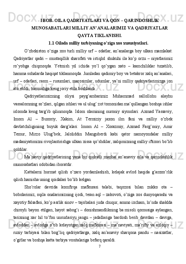 I BOB.  OILA QADRIYATLARI VA QON – QARINDOSHLIK
MUNOSABATLARI MILLIY AN’ANALARIMIZ VA QADRIYATLAR
QAYTA TIKLANISHI.
1.1 Oilada milliy tarbiyaning o’ziga xos xususiyatlari.
O’zbekiston  o’ziga xos turli  milliy urf  – odatlar, an’analarga boy ulkan mamlakat.
Qadriyatlar   qadri   –   mustaqillik   sharofati   va   istiqlol   shukuhi   ila   ko’p   orzu   –   niyatlarimiz
ro’yobga   chiqmoqda.   Yetmish   yil   ichida   yo’l   qo’ygan   xato   –   kamchiliklar   tuzatilib,
hamma sohalarda haqiqat tiklanmoqda. Jumladan qadimiy boy va betakror xalq an’analari,
urf – odatlari, rasm  – rusumlari, marosimlar, udumlar, ya’ni  milliy qadriyatlarimizga jon
ato etildi, turmushga keng joriy etila boshlandi.
Qadriyatlarimizning   oliysi   payg’ambarimiz   Muhammad   sallollohu   alayhu
vassalomning so’zlari, qilgan ishlari va ul ulug’ zot tomonidan ma’qullangan boshqa ishlar
islomda   keng   targ’ib   qilinmoqda.   Islom   olamining   nuroniy   siymolari:   Axmad   Yassaviy,
Imom   Al   –   Buxoriy,   Xakim,   At   Termiziy   jaxon   ilm   fani   va   milliy   o’zbek
davlatchiliginiing   buyuk   darg’alari:   Imom   Al   –   Xorazmiy,   Axmad   Farg’oniy,   Amir
Temur,   Mirzo   Ulug’bek,   Jaloliddin   Manguberdi   kabi   qator   namoyondalar   milliy
madaniyatimizni rivojlantirishga ulkan xissa qo’shdilar, xalqimizning milliy iftixori bo’lib
qoldilar.
Ma’naviy  qadriyatlarining yana  bir  qudratli  manbai   an’anaviy oila  va  qarindoshlik
munosabatlari odobidan iboratdir.
Kattalarni   hurmat   qilish   o’zaro   yordamlashish,   kelajak   avlod   haqida   g’amxo’rlik
qilish hamisha uning qoidalari bo’lib kelgan.
Sho’rolar   davrida   komfirqa   mafkurasi   talabi,   taqozosi   bilan   zukko   ota   –
bobolarimiz, oqila onalarimizning ijodi, teran aql – zakovoti, o’ziga xos dunyoqarashi va
xayotiy falsafasi, ko’p asrlik sinov – tajribalari juda chuqur, ammo ixcham, lo’nda shaklda
chiroyli bayon etilgan, hayot sabog’i – donishmandlikning ba misoli qomusiga aylangan,
tarixning   xar   hil   to’fon   unsurlariyu   jangu   –   jadallariga   bardosh   berib   davrdan   –   davrga,
avloddan – avlodga o’tib kelayotgan xalq mafkurasi – ma’naviyati, ma’rifiy va axloqiy –
ruxiy   tarbiyasi   bilan   bog’liq   qadriyatlarga,   xalq   an’anaviy   sharqona   pandu   –   nasixatlar,
o’gitlar va boshqa katta tarbiya vositalariga befarq qaraldi.
7 