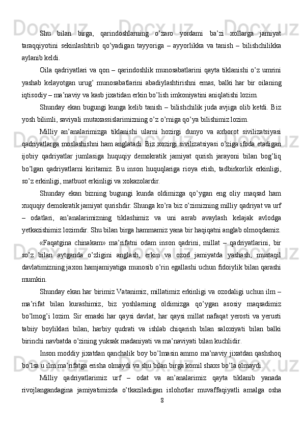 Shu   bilan   birga,   qarindoshlarning   o’zaro   yordami   ba’zi   xollarga   jamiyat
taraqqiyotini   sekinlashtirib   qo’yadigan   tayyoriga   –   ayyorlikka   va   tanish   –   bilishchilikka
aylanib keldi.
Oila qadriyatlari va qon – qarindoshlik munosabatlarini  qayta tiklanishi o’z umrini
yashab   kelayotgan   urug’   munosabatlarini   abadiylashtirishni   emas,   balki   har   bir   oilaning
iqtisodiy – ma’naviy va kasb jixatidan erkin bo’lish imkoniyatini aniqlatishi lozim. 
Shunday ekan bugungi kunga kelib tanish – bilishchilik juda avjiga olib ketdi. Biz
yosh bilimli, saviyali mutaxassislarimizning o’z o’rniga qo’ya bilishimiz lozim.
Milliy   an’analarimizga   tiklanishi   ularni   hozirgi   dunyo   va   axborot   sivilizatsiyasi
qadriyatlarga moslashishni ham anglatadi. Biz xozirgi sivilizatsiyasi o’ziga ifoda etadigan
ijobiy   qadriyatlar   jumlasiga   huquqiy   demokratik   jamiyat   qurish   jarayoni   bilan   bog’liq
bo’lgan   qadriyatlarni   kiritamiz.   Bu   inson   huquqlariga   rioya   etish,   tadbirkorlik   erkinligi,
so’z erkinligi, matbuot erkinligi va xokazolardir. 
Shunday   ekan   bizning   bugungi   kunda   oldimizga   qo’ygan   eng   oliy   maqsad   ham
xuquqiy demokratik jamiyat qurishdir. Shunga ko’ra biz o’zimizning milliy qadriyat va urf
–   odatlari,   an’analarimizning   tiklashimiz   va   uni   asrab   avaylash   kelajak   avlodga
yetkazishimiz lozimdir. Shu bilan birga hammamiz yana bir haqiqatni anglab olmoqdamiz.
«Faqatgina   chinakam»   ma’rifatni   odam   inson   qadrini,   millat   –   qadriyatlarini,   bir
so’z   bilan   aytganda   o’zligini   anglash,   erkin   va   ozod   jamiyatda   yashash,   mustaqil
davlatimizning jaxon hamjamiyatiga munosib o’rin egallashi uchun fidoiylik bilan qarashi
mumkin. 
Shunday ekan har birimiz Vatanimiz, millatimiz erkinligi va ozodaligi uchun ilm –
ma’rifat   bilan   kurashimiz,   biz   yoshlarning   oldimizga   qo’ygan   asosiy   maqsadimiz
bo’lmog’i   lozim.   Sir   emaski   har   qaysi   davlat,   har   qaysi   millat   nafaqat   yerosti   va   yerusti
tabiiy   boyliklari   bilan,   harbiy   qudrati   va   ishlab   chiqarish   bilan   saloxiyati   bilan   balki
birinchi navbatda o’zining yuksak madaniyati va ma’naviyati bilan kuchlidir.
Inson moddiy jixatdan qanchalik boy bo’lmasin ammo ma’naviy jixatdan qashshoq
bo’lsa u ilm ma’rifatga erisha olmaydi va shu bilan birga komil shaxs bo’la olmaydi. 
Milliy   qadriyatlarimiz   urf   –   odat   va   an’analarimiz   qayta   tiklanib   yanada
rivojlangandagina   jamiyatimizda   o’tkaziladigan   islohotlar   muvaffaqiyatli   amalga   osha
8 