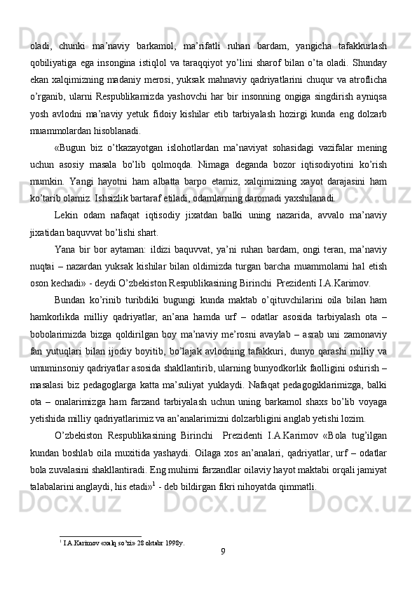 oladi,   chunki   ma’naviy   barkamol,   ma’rifatli   ruhan   bardam,   yangicha   tafakkurlash
qobiliyatiga   ega   insongina   istiqlol   va   taraqqiyot   yo’lini   sharof   bilan   o’ta   oladi.   Shunday
ekan xalqimizning madaniy merosi, yuksak  mahnaviy qadriyatlarini  chuqur  va atroflicha
o’rganib,   ularni   Respublikamizda   yashovchi   har   bir   insonning   ongiga   singdirish   ayniqsa
yosh   avlodni   ma’naviy   yetuk   fidoiy   kishilar   etib   tarbiyalash   hozirgi   kunda   eng   dolzarb
muammolardan hisoblanadi.
«Bugun   biz   o’tkazayotgan   islohotlardan   ma’naviyat   sohasidagi   vazifalar   mening
uchun   asosiy   masala   bo’lib   qolmoqda.   Nimaga   deganda   bozor   iqtisodiyotini   ko’rish
mumkin.   Yangi   hayotni   ham   albatta   barpo   etamiz,   xalqimizning   xayot   darajasini   ham
ko’tarib olamiz. Ishsizlik bartaraf etiladi, odamlarning daromadi yaxshilanadi.
Lekin   odam   nafaqat   iqtisodiy   jixatdan   balki   uning   nazarida,   avvalo   ma’naviy
jixatidan baquvvat bo’lishi shart.
Yana   bir   bor   aytaman:   ildizi   baquvvat,   ya’ni   ruhan   bardam,   ongi   teran,   ma’naviy
nuqtai   –   nazardan   yuksak   kishilar   bilan   oldimizda   turgan   barcha   muammolarni   hal   etish
oson kechadi» - deydi O’zbekiston Respublikasining Birinchi  Prezidenti I.A.Karimov.
Bundan   ko’rinib   turibdiki   bugungi   kunda   maktab   o’qituvchilarini   oila   bilan   ham
hamkorlikda   milliy   qadriyatlar,   an’ana   hamda   urf   –   odatlar   asosida   tarbiyalash   ota   –
bobolarimizda   bizga   qoldirilgan   boy   ma’naviy   me’rosni   avaylab   –   asrab   uni   zamonaviy
fan   yutuqlari   bilan   ijodiy   boyitib,   bo’lajak   avlodning   tafakkuri,   dunyo   qarashi   milliy   va
umuminsoniy qadriyatlar asosida shakllantirib, ularning bunyodkorlik faolligini oshirish –
masalasi   biz   pedagoglarga   katta   ma’suliyat   yuklaydi.   Nafaqat   pedagogiklarimizga,   balki
ota   –   onalarimizga   ham   farzand   tarbiyalash   uchun   uning   barkamol   shaxs   bo’lib   voyaga
yetishida milliy qadriyatlarimiz va an’analarimizni dolzarbligini anglab yetishi lozim.
O’zbekiston   Respublikasining   Birinchi     Prezidenti   I.A.Karimov   «Bola   tug’ilgan
kundan   boshlab   oila   muxitida   yashaydi.   Oilaga   xos   an’analari,   qadriyatlar,   urf   –   odatlar
bola zuvalasini shakllantiradi. Eng muhimi farzandlar oilaviy hayot maktabi orqali jamiyat
talabalarini anglaydi, his etadi» 1
 - deb bildirgan fikri nihoyatda qimmatli.
1
  I.A.Karimov  « xalq so’zi » 28  oktabr  1998 y .
9