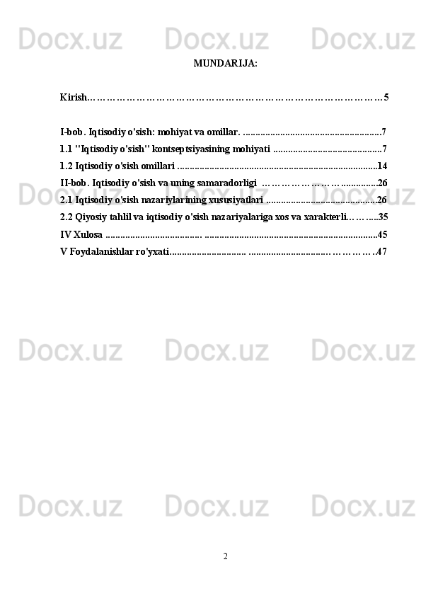 MUNDARIJA:
Kirish………………………………………………………………………………5
I-bob. Iqtisodiy o'sish: mohiyat va omillar.   ........................................................7 
1.1   "Iqtisodiy o'sish" kontseptsiyasining mohiyati   ............................................7 
1.2 Iqtisodiy o'sish omillari .................................................................................14
II-bob.   Iqtisodiy o'sish va uning samaradorligi  ……………………...............26
2.1 Iqtisodiy o'sish nazariylarining xususiyatlari .............................................26
2.2   Qiyosiy tahlil   va iqtisodiy o'sish nazariyalariga xos va xarakterli…….....35
IV Xulosa ....................................... ......................................................................45
V Foydalanishlar ro'yxati............................... ..............................……………..47
2 