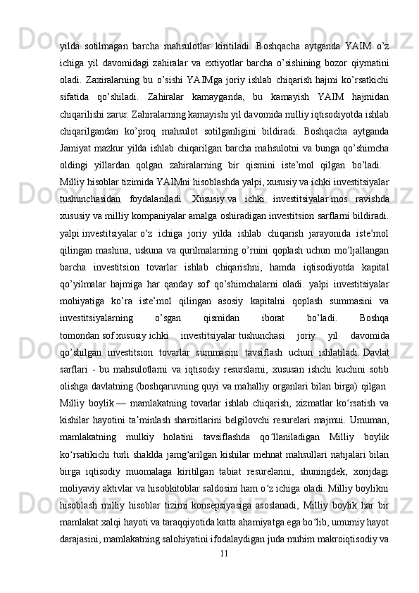 yilda   sotilmagan   barcha   mahsulotlar   kiritiladi.   Boshqacha   aytganda   YAIM   o’z
ichiga   yil   davomidagi   zahiralar   va   extiyotlar   barcha   o’sishining   bozor   qiymatini
oladi.   Zaxiralarning   bu   o’sishi   YAIMga   joriy   ishlab   chiqarish   hajmi   ko’rsatkichi
sifatida   qo’shiladi.   Zahiralar   kamayganda,   bu   kamayish   YAIM   hajmidan
chiqarilishi zarur. Zahiralarning kamayishi yil davomida milliy iqtisodiyotda ishlab
chiqarilgandan   ko’proq   mahsulot   sotilganligini   bildiradi.   Boshqacha   aytganda
Jamiyat   mazkur   yilda   ishlab   chiqarilgan   barcha   mahsulotni   va   bunga   qo’shimcha
oldingi   yillardan   qolgan   zahiralarning   bir   qismini   iste’mol   qilgan   bo’ladi.  
Milliy hisoblar tizimida YAIMni hisoblashda yalpi, xususiy va ichki investitsiyalar
tushunchasidan   foydalaniladi.   Xususiy   va   ichki   investitsiyalar   mos   ravishda
xususiy va milliy kompaniyalar amalga oshiradigan investitsion sarflarni bildiradi.
yalpi   investitsiyalar   o’z   ichiga   joriy   yilda   ishlab   chiqarish   jarayonida   iste’mol
qilingan   mashina,   uskuna   va   qurilmalarning   o’rnini   qoplash   uchun   mo’ljallangan
barcha   investitsion   tovarlar   ishlab   chiqarishni,   hamda   iqtisodiyotda   kapital
qo’yilmalar   hajmiga   har   qanday   sof   qo’shimchalarni   oladi.   yalpi   investitsiyalar
mohiyatiga   ko’ra   iste’mol   qilingan   asosiy   kapitalni   qoplash   summasini   va
investitsiyalarning   o’sgan   qismidan   iborat   bo’ladi.   Boshqa
tomondan   sof   xususiy   ichki   investitsiyalar   tushunchasi   joriy   yil   davomida
qo’shilgan   investitsion   tovarlar   summasini   tavsiflash   uchun   ishlatiladi.   Davlat
sarflari   -   bu   mahsulotlarni   va   iqtisodiy   resurslarni,   xususan   ishchi   kuchini   sotib
olishga davlatning (boshqaruvning quyi va mahalliy organlari bilan birga) qilgan  
Milliy   boylik   —   mamlakatning   tovarlar   ishlab   chiqarish,   xizmatlar   ko rsatish   vaʻ
kishilar   hayotini   ta minlash   sharoitlarini   belgilovchi   resurelari   majmui.  Umuman,	
ʼ
mamlakatning   mulkiy   holatini   tavsiflashda   qo llaniladigan   Milliy   boylik	
ʻ
ko rsatikichi  turli  shaklda  jamg arilgan kishilar  mehnat  mahsullari  natijalari  bilan	
ʻ ʻ
birga   iqtisodiy   muomalaga   kiritilgan   tabiat   resurelarini,   shuningdek,   xorijdagi
moliyaviy aktivlar va hisobkitoblar saldosini ham o z ichiga oladi. Milliy boylikni	
ʻ
hisoblash   milliy   hisoblar   tizimi   konsepsiyasiga   asoslanadi,   Milliy   boylik   har   bir
mamlakat xalqi hayoti va taraqqiyotida katta ahamiyatga ega bo lib, umumiy hayot	
ʻ
darajasini, mamlakatning salohiyatini ifodalaydigan juda muhim makroiqtisodiy va
11 