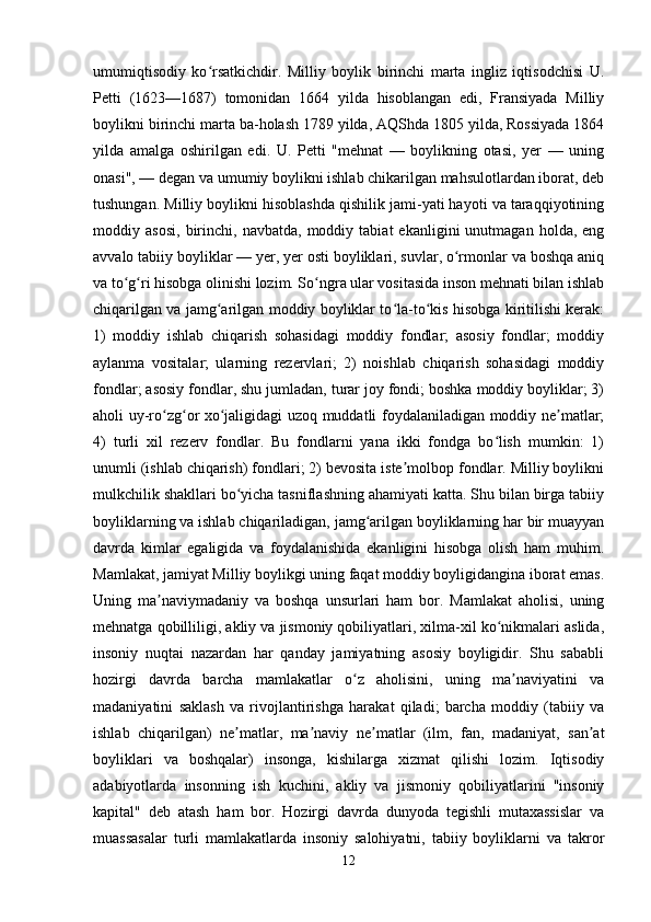 umumiqtisodiy   ko rsatkichdir.   Milliy   boylik   birinchi   marta   ingliz   iqtisodchisi   U.ʻ
Petti   (1623—1687)   tomonidan   1664   yilda   hisoblangan   edi,   Fransiyada   Milliy
boylikni birinchi marta ba-holash 1789 yilda, AQShda 1805 yilda, Rossiyada 1864
yilda   amalga   oshirilgan   edi.   U.   Petti   "mehnat   —   boylikning   otasi,   yer   —   uning
onasi", — degan va umumiy boylikni ishlab chikarilgan mahsulotlardan iborat, deb
tushungan. Milliy boylikni hisoblashda qishilik jami-yati hayoti va taraqqiyotining
moddiy  asosi,   birinchi,   navbatda,   moddiy   tabiat   ekanligini   unutmagan   holda,  eng
avvalo tabiiy boyliklar — yer, yer osti boyliklari, suvlar, o rmonlar va boshqa aniq	
ʻ
va to g ri hisobga olinishi lozim. So ngra ular vositasida inson mehnati bilan ishlab	
ʻ ʻ ʻ
chiqarilgan va jamg arilgan moddiy boyliklar to la-to kis hisobga kiritilishi kerak:	
ʻ ʻ ʻ
1)   moddiy   ishlab   chiqarish   sohasidagi   moddiy   fondlar;   asosiy   fondlar;   moddiy
aylanma   vositalar;   ularning   rezervlari;   2)   noishlab   chiqarish   sohasidagi   moddiy
fondlar; asosiy fondlar, shu jumladan, turar joy fondi; boshka moddiy boyliklar; 3)
aholi uy-ro zg or xo jaligidagi uzoq muddatli foydalaniladigan moddiy ne matlar;	
ʻ ʻ ʻ ʼ
4)   turli   xil   rezerv   fondlar.   Bu   fondlarni   yana   ikki   fondga   bo lish   mumkin:   1)	
ʻ
unumli (ishlab chiqarish) fondlari; 2) bevosita iste molbop fondlar. Milliy boylikni	
ʼ
mulkchilik shakllari bo yicha tasniflashning ahamiyati katta. Shu bilan birga tabiiy	
ʻ
boyliklarning va ishlab chiqariladigan, jamg arilgan boyliklarning har bir muayyan	
ʻ
davrda   kimlar   egaligida   va   foydalanishida   ekanligini   hisobga   olish   ham   muhim.
Mamlakat, jamiyat Milliy boylikgi uning faqat moddiy boyligidangina iborat emas.
Uning   ma naviymadaniy   va   boshqa   unsurlari   ham   bor.   Mamlakat   aholisi,   uning	
ʼ
mehnatga qobilliligi, akliy va jismoniy qobiliyatlari, xilma-xil ko nikmalari aslida,	
ʻ
insoniy   nuqtai   nazardan   har   qanday   jamiyatning   asosiy   boyligidir.   Shu   sababli
hozirgi   davrda   barcha   mamlakatlar   o z   aholisini,   uning   ma naviyatini   va	
ʻ ʼ
madaniyatini   saklash   va   rivojlantirishga   harakat   qiladi;   barcha   moddiy   (tabiiy   va
ishlab   chiqarilgan)   ne matlar,   ma naviy   ne matlar   (ilm,   fan,   madaniyat,   san at	
ʼ ʼ ʼ ʼ
boyliklari   va   boshqalar)   insonga,   kishilarga   xizmat   qilishi   lozim.   Iqtisodiy
adabiyotlarda   insonning   ish   kuchini,   akliy   va   jismoniy   qobiliyatlarini   "insoniy
kapital"   deb   atash   ham   bor.   Hozirgi   davrda   dunyoda   tegishli   mutaxassislar   va
muassasalar   turli   mamlakatlarda   insoniy   salohiyatni,   tabiiy   boyliklarni   va   takror
12 