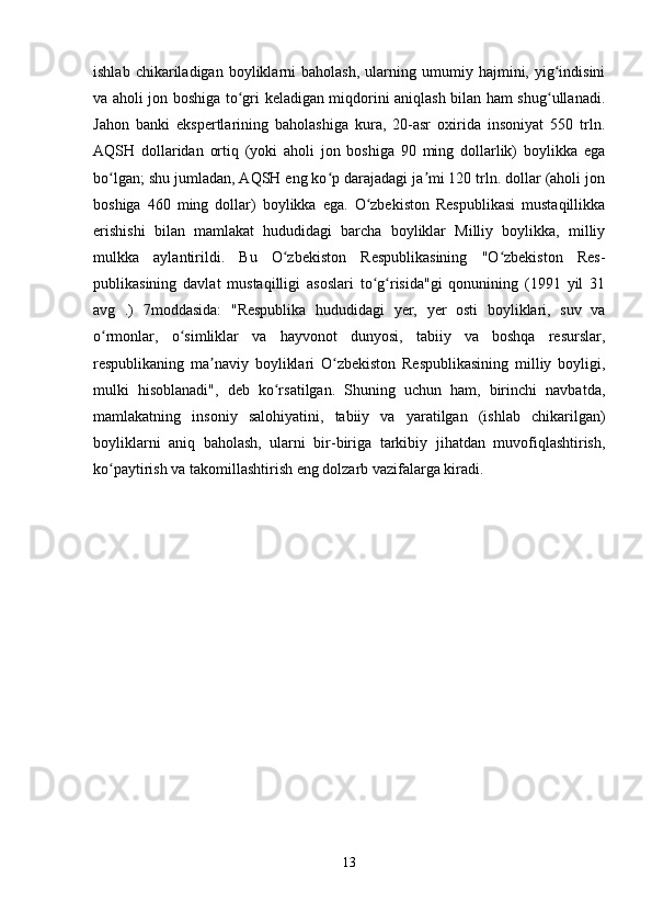 ishlab   chikariladigan   boyliklarni   baholash,   ularning  umumiy   hajmini,  yig indisiniʻ
va aholi jon boshiga to gri keladigan miqdorini aniqlash bilan ham shug ullanadi.	
ʻ ʻ
Jahon   banki   ekspertlarining   baholashiga   kura,   20-asr   oxirida   insoniyat   550   trln.
AQSH   dollaridan   ortiq   (yoki   aholi   jon   boshiga   90   ming   dollarlik)   boylikka   ega
bo lgan; shu jumladan, AQSH eng ko p darajadagi ja mi 120 trln. dollar (aholi jon	
ʻ ʻ ʼ
boshiga   460   ming   dollar)   boylikka   ega.   O zbekiston   Respublikasi   mustaqillikka	
ʻ
erishishi   bilan   mamlakat   hududidagi   barcha   boyliklar   Milliy   boylikka,   milliy
mulkka   aylantirildi.   Bu   O zbekiston   Respublikasining   "O zbekiston   Res-	
ʻ ʻ
publikasining   davlat   mustaqilligi   asoslari   to g risida"gi   qonunining   (1991   yil   31	
ʻ ʻ
avg   .)   7moddasida:   "Respublika   hududidagi   yer,   yer   osti   boyliklari,   suv   va
o rmonlar,   o simliklar   va   hayvonot   dunyosi,   tabiiy   va   boshqa   resurslar,	
ʻ ʻ
respublikaning   ma naviy   boyliklari   O zbekiston   Respublikasining   milliy   boyligi,	
ʼ ʻ
mulki   hisoblanadi",   deb   ko rsatilgan.   Shuning   uchun   ham,   birinchi   navbatda,	
ʻ
mamlakatning   insoniy   salohiyatini,   tabiiy   va   yaratilgan   (ishlab   chikarilgan)
boyliklarni   aniq   baholash,   ularni   bir-biriga   tarkibiy   jihatdan   muvofiqlashtirish,
ko paytirish va takomillashtirish eng dolzarb vazifalarga kiradi. 	
ʻ
13 
