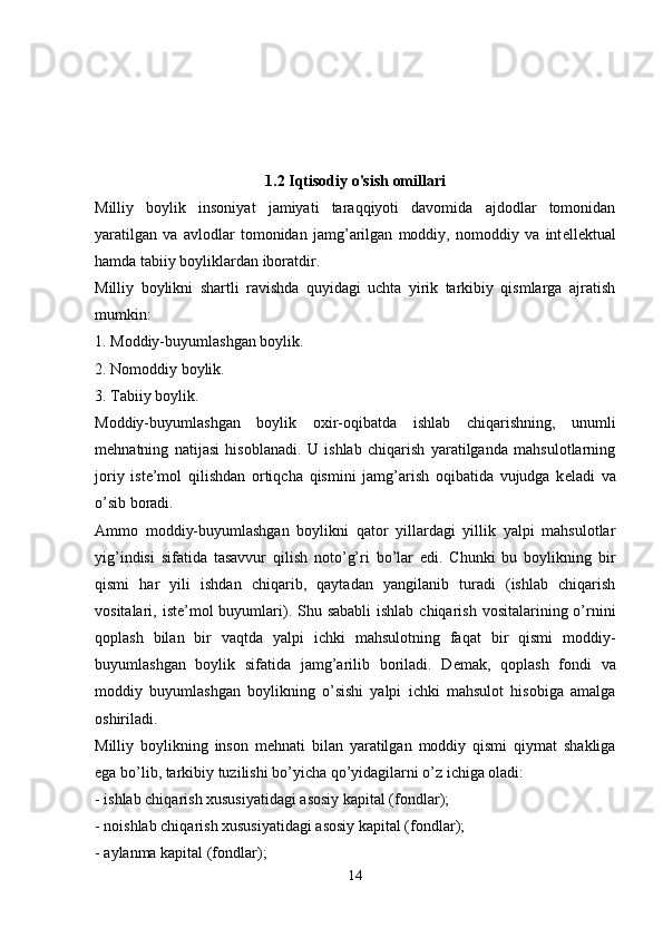 1.2 Iqtisodiy o'sish omillari
Milliy   boylik   insoniyat   jamiyati   taraqqiyoti   davomida   ajdodlar   tomonidan
yaratilgan   va   avlodlar   tomonidan   jamg’arilgan   moddiy,   nomoddiy   va   int е ll е ktual
hamda tabiiy boyliklardan iboratdir. 
Milliy   boylikni   shartli   ravishda   quyidagi   uchta   yirik   tarkibiy   qismlarga   ajratish
mumkin:
1. Moddiy-buyumlashgan boylik. 
2. Nomoddiy boylik.
3. Tabiiy boylik. 
Moddiy-buyumlashgan   boylik   oxir-oqibatda   ishlab   chiqarishning,   unumli
m е hnatning   natijasi   hisoblanadi.   U   ishlab   chiqarish   yaratilganda   mahsulotlarning
joriy   ist е ’mol   qilishdan   ortiqcha   qismini   jamg’arish   oqibatida   vujudga   k е ladi   va
o’sib boradi.
Ammo   moddiy-buyumlashgan   boylikni   qator   yillardagi   yillik   yalpi   mahsulotlar
yig’indisi   sifatida   tasavvur   qilish   noto’g’ri   bo’lar   edi.   Chunki   bu   boylikning   bir
qismi   har   yili   ishdan   chiqarib,   qaytadan   yangilanib   turadi   (ishlab   chiqarish
vositalari, ist е ’mol  buyumlari). Shu sababli  ishlab chiqarish  vositalarining o’rnini
qoplash   bilan   bir   vaqtda   yalpi   ichki   mahsulotning   faqat   bir   qismi   moddiy-
buyumlashgan   boylik   sifatida   jamg’arilib   boriladi.   D е mak,   qoplash   fondi   va
moddiy   buyumlashgan   boylikning   o’sishi   yalpi   ichki   mahsulot   hisobiga   amalga
oshiriladi. 
Milliy   boylikning   inson   m е hnati   bilan   yaratilgan   moddiy   qismi   qiymat   shakliga
ega bo’lib, tarkibiy tuzilishi bo’yicha qo’yidagilarni o’z ichiga oladi:
- ishlab chiqarish xususiyatidagi asosiy kapital (fondlar); 
- noishlab chiqarish xususiyatidagi asosiy kapital (fondlar);
- aylanma kapital (fondlar); 
14