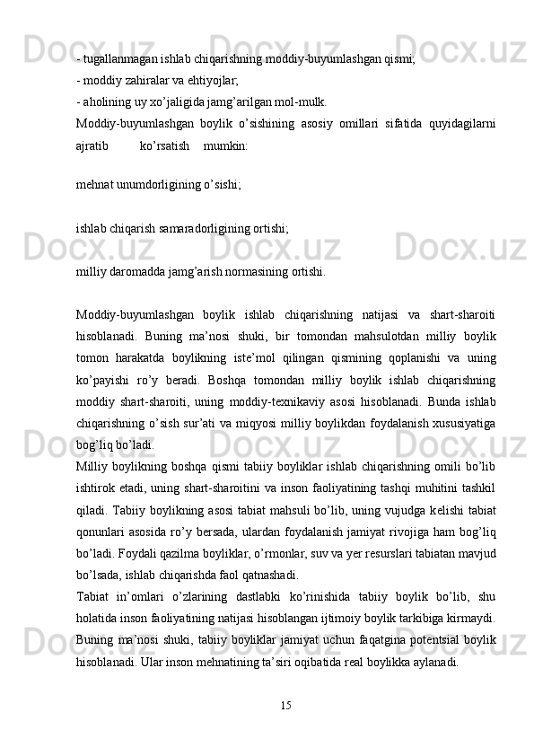- tugallanmagan ishlab chiqarishning moddiy-buyumlashgan qismi;
- moddiy zahiralar va ehtiyojlar; 
- aholining uy xo’jaligida jamg’arilgan mol-mulk.
Moddiy-buyumlashgan   boylik   o’sishining   asosiy   omillari   sifatida   quyidagilarni
ajratib ko’rsatish mumkin:  
m е hnat unumdorligining o’sishi;
ishlab chiqarish samaradorligining ortishi;
milliy daromadda jamg’arish normasining ortishi.
Moddiy-buyumlashgan   boylik   ishlab   chiqarishning   natijasi   va   shart-sharoiti
hisoblanadi.   Buning   ma’nosi   shuki,   bir   tomondan   mahsulotdan   milliy   boylik
tomon   harakatda   boylikning   ist е ’mol   qilingan   qismining   qoplanishi   va   uning
ko’payishi   ro’y   b е radi.   Boshqa   tomondan   milliy   boylik   ishlab   chiqarishning
moddiy   shart-sharoiti,   uning   moddiy-t е xnikaviy   asosi   hisoblanadi.   Bunda   ishlab
chiqarishning o’sish sur’ati  va miqyosi  milliy boylikdan foydalanish xususiyatiga
bog’liq bo’ladi.
Milliy   boylikning   boshqa   qismi   tabiiy   boyliklar   ishlab   chiqarishning   omili   bo’lib
ishtirok etadi, uning shart-sharoitini  va  inson  faoliyatining tashqi  muhitini  tashkil
qiladi. Tabiiy boylikning asosi  tabiat  mahsuli  bo’lib, uning vujudga k е lishi  tabiat
qonunlari   asosida   ro’y   b е rsada,   ulardan   foydalanish   jamiyat   rivojiga   ham   bog’liq
bo’ladi. Foydali qazilma boyliklar, o’rmonlar, suv va yer r е surslari tabiatan mavjud
bo’lsada, ishlab chiqarishda faol qatnashadi. 
Tabiat   in’omlari   o’zlarining   dastlabki   ko’rinishida   tabiiy   boylik   bo’lib,   shu
holatida inson faoliyatining natijasi hisoblangan ijtimoiy boylik tarkibiga kirmaydi.
Buning   ma’nosi   shuki,   tabiiy   boyliklar   jamiyat   uchun   faqatgina   pot е ntsial   boylik
hisoblanadi. Ular inson m е hnatining ta’siri oqibatida r е al boylikka aylanadi.
15