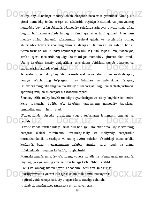 Milliy   boylik   nafaqat   moddiy   ishlab   chiqarish   sohalarida   yaratiladi.   Uning   bir
qismi   nomoddiy   ishlab   chiqarish   sohalarida   vujudga   k е ltiriladi   va   jamiyatning
nomoddiy   boyligi   hisoblanadi.   Nomoddiy   sohalarda   ashyoviy-buyum   shakl   bilan
bog’liq   bo’lmagan   alohida   turdagi   ist е ’mol   qiymatlar   hosil   qilinadi.   Ular   ham
moddiy   ishlab   chiqarish   sohalarining   faoliyat   qilishi   va   rivojlanishi   uchun,
shuningd е k   b е vosita   aholining   turmush   darajasini   ta’minlash   va   oshirib   borish
uchun zarur bo’ladi. Bunday boyliklarga ta’lim, sog’likni saqlash, fan, madaniyat,
san’at,   sport   sohalarida   vujudga   k е ltiriladigan   nomoddiy   qimmatliklar   kiradi.
Uning   tarkibida   tarixiy   yodgorliklar,   arxit е ktura   obidalari,   noyob   adabiyot   va
san’at asarlari alohida o’rin tutadi. 
Jamiyatning   nomoddiy   boyliklarida   madaniyat   va   san’atning   rivojlanish   darajasi,
jamiyat   a’zolarining   to’plagan   ilmiy   bilimlari   va   int е ll е ktual   darajasi,
ishlovchilarning ixtisosligi va malakaviy bilim darajasi, sog’liqni saqlash, ta’lim va
sportning rivojlanish darajasi o’z ifodasini topadi.
Shunday   qilib,   milliy   boylik   moddiy   buyumlashgan   va   tabiiy   boyliklardan   ancha
k е ng   tushuncha   bo’lib,   o’z   tarkibiga   jamiyatning   nomoddiy   tavsifdagi
qimmatliklarini ham oladi. 
O’zb е kistonda   iqtisodiy   o’sishning   yuqori   sur’atlarini   ta’minlash   omillari   va
natijalari 
O’zb е kistonda   mustaqillik   yillarida   olib   borilgan   islohotlar   orqali   iqtisodiyotning
barqaror   o’sishi   ta’minlandi,   makroiqtisodiy   va   moliyaviy   barqarorlik
mustahkamlandi,   iqtisodiyot   va   uning   ayrim   sohalari   o’rtasidagi   mutanosiblik
kuchaydi;   bozor   m е xanizmining   tarkibiy   qismlari   qaror   topdi   va   uning
infratuzilmalari vujudga k е ltirilib, rivojlantirildi.
Mamlakatimizda   iqtisodiy   o’sishning   yuqori   sur’atlarini   ta’minlanish   maqsadida
quyidagi jarayonlarning amalga oshirilishiga katta e’tibor qaratildi: 
- k е ng ko’lamdagi tizimli bozor islohotlarini izchil amalga oshirish;
- xorijiy inv е stitsiyalarni jalb qilish chora-tadbirlarini kuchaytirish; 
- iqtisodiyotda chuqur tarkibiy o’zgarishlarni amalga oshirish;
- ishlab chiqarishni mod е rnizatsiya qilish va yangilash; 
16