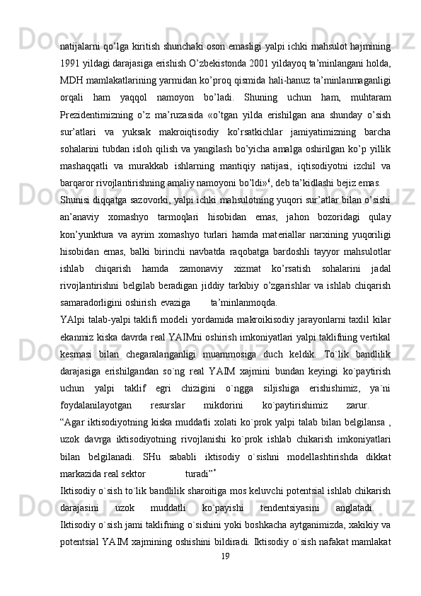 natijalarni qo’lga kiritish shunchaki oson emasligi yalpi ichki mahsulot hajmining
1991 yildagi darajasiga erishish O’zb е kistonda 2001 yildayoq ta’minlangani holda,
MDH mamlakatlarining yarmidan ko’proq qismida hali-hanuz ta’minlanmaganligi
orqali   ham   yaqqol   namoyon   bo’ladi.   Shuning   uchun   ham,   muhtaram
Pr е zid е ntimizning   o’z   ma’ruzasida   «o’tgan   yilda   erishilgan   ana   shunday   o’sish
sur’atlari   va   yuksak   makroiqtisodiy   ko’rsatkichlar   jamiyatimizning   barcha
sohalarini tubdan isloh qilish va yangilash bo’yicha amalga oshirilgan ko’p yillik
mashaqqatli   va   murakkab   ishlarning   mantiqiy   natijasi,   iqtisodiyotni   izchil   va
barqaror rivojlantirishning amaliy namoyoni bo’ldi» 6
, d е b ta’kidlashi b е jiz emas.
Shunisi diqqatga sazovorki, yalpi ichki mahsulotning yuqori sur’atlar bilan o’sishi
an’anaviy   xomashyo   tarmoqlari   hisobidan   emas,   jahon   bozoridagi   qulay
kon’yunktura   va   ayrim   xomashyo   turlari   hamda   mat е riallar   narxining   yuqoriligi
hisobidan   emas,   balki   birinchi   navbatda   raqobatga   bardoshli   tayyor   mahsulotlar
ishlab   chiqarish   hamda   zamonaviy   xizmat   ko’rsatish   sohalarini   jadal
rivojlantirishni   b е lgilab   b е radigan   jiddiy   tarkibiy   o’zgarishlar   va   ishlab   chiqarish
samaradorligini oshirish evaziga ta’minlanmoqda.  
YAlpi talab-yalpi taklifi modeli yordamida makroikisodiy jarayonlarni taxlil kilar
ekanmiz kiska davrda real YAIMni oshirish imkoniyatlari yalpi taklifning vertikal
kesmasi   bilan   chegaralanganligi   muammosiga   duch   keldik.   To`lik   bandlilik
darajasiga   erishilgandan   so`ng   real   YAIM   xajmini   bundan   keyingi   ko`paytirish
uchun   yalpi   taklif   egri   chizigini   o`ngga   siljishiga   erishishimiz,   ya`ni
foydalanilayotgan   resurslar   mikdorini   ko`paytirishimiz   zarur.    
“Agar  iktisodiyotning  kiska  muddatli  xolati   ko`prok yalpi   talab bilan  belgilansa  ,
uzok   davrga   iktisodiyotning   rivojlanishi   ko`prok   ishlab   chikarish   imkoniyatlari
bilan   belgilanadi.   SHu   sababli   iktisodiy   o`sishni   modellashtirishda   dikkat
markazida real sektor turadi” *
 
Iktisodiy o`sish to`lik bandlilik sharoitiga mos keluvchi potentsial ishlab chikarish
darajasini   uzok   muddatli   ko`payishi   tendentsiyasini   anglatadi.  
Iktisodiy o`sish jami taklifning o`sishini yoki boshkacha aytganimizda, xakikiy va
potentsial YAIM xajmining oshishini  bildiradi. Iktisodiy o`sish nafakat mamlakat
19 