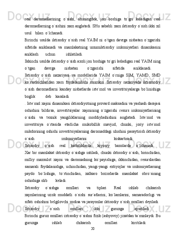 real   daromadlarining   o`sishi,   shuningdek,   jon   boshiga   to`gri   keladigan   real
daromadlarning o`sishini xam anglatadi. SHu sababli xam iktisodiy o`sish ikki xil
usul bilan o`lchanadi.  
Birinchi   usulda   iktisodiy   o`sish   real   YAIM   ni   o`tgan   davrga   nisbatan   o`zgarishi
sifatida   aniklanadi   va   mamlakatning   umumiktisodiy   imkoniyatlari   dinamkasini
aniklash uchun ishlatiladi.  
Ikkinchi usulda iktisodiy o`sish axoli jon boshiga to`gri keladigan real YAIM ning
o`tgan   davrga   nisbatan   o`zgarishi   sifatida   aniklanadi.  
Iktisodiy   o`sish   nazariyasi   va   modellarida   YAIM   o`rniga   SIM,   YAMD,   SMD
ko`rsatkichlaridan   xam   foydalanilishi   mumkin.   Iktisodiy   nazariyada   iktismodiy
o`sish   daromadlarni   kanday   nisbatlarda   iste`mol   va   investitsiyalarga   bo`linishiga
boglik deb karaladi.  
. Iste`mol xajmi dinamikasi iktisodiyotning provard maksadini va yashash darajasi
oshishini   bildirsa,   investitsiyalar   xajmining   o`zgarishi   resurs   imkoniyatlarining
o`sishi   va   texnik   yangiliklarning   moddiylashishini   anglatadi.   Iste`mol   va
investitsiya   o`rtasida   etarlicha   mukobillik   mavjud,   chunki,   joriy   iste`mol
mikdorining oshishi investitsiyalarning daromaddagi ulushini pasaytirish iktisodiy
o`sish   imkoniyatlarini   kiskartiradi.  
Iktisodiy   o`sish   real   kattaliklarda,   kiyosiy   baxolarda   o`lchanadi..  
Xar   bir   mamlakat   iktisodiy  o`sishga   intiladi,   chunki   iktisodiy   o`sish,   birinchidan,
milliy   maxsulot   xajmi   va   daromadning   ko`payishiga,   ikkinchidan,   resurslardan
samarali   foydalanishga,   uchinchidan,   yangi-yangi   extiyojlar   va   imkoniyatlarning
paydo   bo`lishiga,   to`rtinchidan,   xalkaro   bozorlarda   mamlakat   obro`sining
oshishiga olib keladi.  
Iktisodiy o`sishga omillari va tiplari   Real   ishlab   chikarish
xajmlarining   uzok   muddatli   o`sishi   sur`atlarini,   ko`lamlarini,   samaradorligi   va
sifati oshishini belgilovchi xodisa va jarayonlar iktisodiy o`sish omillari deyiladi.  
Iktisodiy   o`sish   omillari   ikki   guruxga   ajratiladi.  
Birinchi gurux omillari ixtisodiy o`sishni fizik (ashyoviy) jixatdan ta`minlaydi. Bu
guruxga   ishlab   chikarish   omillari   kiritiladi:  
20
