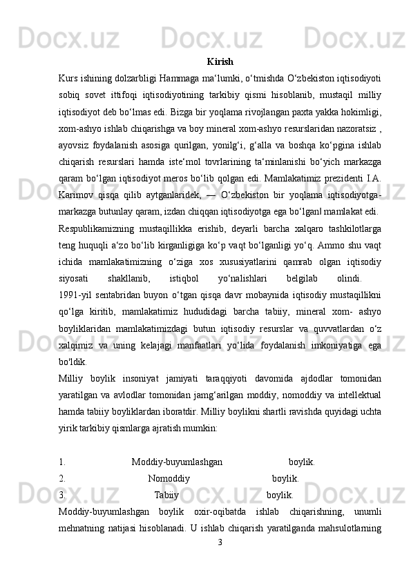 Kirish
Kurs ishining dolzarbligi Hammaga ma‘lumki, o‘tmishda O‘zbekiston iqtisodiyoti
sobiq   sovet   ittifoqi   iqtisodiyotining   tarkibiy   qismi   hisoblanib,   mustaqil   milliy
iqtisodiyot deb bo‘lmas edi. Bizga bir yoqlama rivojlangan paxta yakka hokimligi,
xom-ashyo ishlab chiqarishga va boy mineral xom-ashyo resurslaridan nazoratsiz ,
ayovsiz   foydalanish   asosiga   qurilgan,   yonilg‘i,   g‘alla   va   boshqa   ko‘pgina   ishlab
chiqarish   resurslari   hamda   iste‘mol   tovrlarining   ta‘minlanishi   bo‘yich   markazga
qaram  bo‘lgan iqtisodiyot  meros  bo‘lib qolgan edi. Mamlakatimiz  prezidenti  I.A.
Karimov   qisqa   qilib   aytganlaridek,   ―   O‘zbekiston   bir   yoqlama   iqtisodiyotga-
markazga butunlay qaram, izdan chiqqan iqtisodiyotga ega bo‘lgan  mamlakat edi. ‖
Respublikamizning   mustaqillikka   erishib,   deyarli   barcha   xalqaro   tashkilotlarga
teng huquqli a‘zo bo‘lib kirganligiga ko‘p vaqt  bo‘lganligi yo‘q. Ammo shu vaqt
ichida   mamlakatimizning   o‘ziga   xos   xususiyatlarini   qamrab   olgan   iqtisodiy
siyosati   shakllanib,   istiqbol   yo‘nalishlari   belgilab   olindi.  
1991-yil   sentabridan   buyon   o‘tgan   qisqa   davr   mobaynida   iqtisodiy   mustaqillikni
qo‘lga   kiritib,   mamlakatimiz   hududidagi   barcha   tabiiy,   mineral   xom-   ashyo
boyliklaridan   mamlakatimizdagi   butun   iqtisodiy   resurslar   va   quvvatlardan   o‘z
xalqimiz   va   uning   kelajagi   manfaatlari   yo‘lida   foydalanish   imkoniyatiga   ega
bo'ldik. 
Milliy   boylik   insoniyat   jamiyati   taraqqiyoti   davomida   ajdodlar   tomonidan
yaratilgan   va   avlodlar   tomonidan   jamg‘arilgan   moddiy,   nomoddiy   va   intellektual
hamda tabiiy boyliklardan iboratdir.   Milliy boylikni shartli ravishda quyidagi uchta
yirik tarkibiy qismlarga ajratish mumkin:
1.   Moddiy-buyumlashgan   boylik.  
2.   Nomoddiy   boylik.  
3.   Tabiiy   boylik.  
Moddiy-buyumlashgan   boylik   oxir-oqibatda   ishlab   chiqarishning,   unumli
mehnatning   natijasi   hisoblanadi.   U   ishlab   chiqarish   yaratilganda   mahsulotlarning
3 