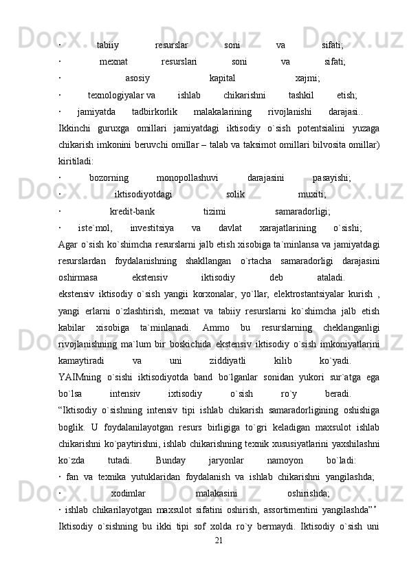 ·   tabiiy   resurslar   soni   va   sifati;  
·    mexnat   resurslari   soni   va   sifati;  
·    asosiy   kapital   xajmi;  
·    texnologiyalar   va   ishlab   chikarishni   tashkil   etish;  
·   jamiyatda   tadbirkorlik   malakalarining   rivojlanishi   darajasi..  
Ikkinchi   guruxga   omillari   jamiyatdagi   iktisodiy   o`sish   potentsialini   yuzaga
chikarish imkonini beruvchi omillar – talab va taksimot omillari bilvosita omillar)
kiritiladi:  
·   bozorning   monopollashuvi   darajasini   pasayishi;  
·   iktisodiyotdagi   solik   muxiti;  
·   kredit-bank   tizimi   samaradorligi;  
·   iste`mol,   investitsiya   va   davlat   xarajatlarining   o`sishi;  
Agar o`sish ko`shimcha resurslarni jalb etish xisobiga ta`minlansa va jamiyatdagi
resurslardan   foydalanishning   shakllangan   o`rtacha   samaradorligi   darajasini
oshirmasa   ekstensiv   iktisodiy   deb   ataladi.  
ekstensiv   iktisodiy   o`sish   yangii   korxonalar,   yo`llar,   elektrostantsiyalar   kurish   ,
yangi   erlarni   o`zlashtirish,   mexnat   va   tabiiy   resurslarni   ko`shimcha   jalb   etish
kabilar   xisobiga   ta`minlanadi.   Ammo   bu   resurslarning   cheklanganligi
rivojlanishning   ma`lum   bir   boskichida   ekstensiv   iktisodiy   o`sish   imkoniyatlarini
kamaytiradi   va   uni   ziddiyatli   kilib   ko`yadi.  
YAIMning   o`sishi   iktisodiyotda   band   bo`lganlar   sonidan   yukori   sur`atga   ega
bo`lsa   intensiv   ixtisodiy   o`sish   ro`y   beradi.  
“Iktisodiy   o`sishning   intensiv   tipi   ishlab   chikarish   samaradorligining   oshishiga
boglik.   U   foydalanilayotgan   resurs   birligiga   to`gri   keladigan   maxsulot   ishlab
chikarishni ko`paytirishni, ishlab chikarishning texnik xususiyatlarini yaxshilashni
ko`zda   tutadi.   Bunday   jaryonlar   namoyon   bo`ladi:  
·   fan   va   texnika   yutuklaridan   foydalanish   va   ishlab   chikarishni   yangilashda;  
·   xodimlar   malakasini   oshirishda;  
·   ishlab   chikarilayotgan   maxsulot   sifatini   oshirish,   assortimentini   yangilashda” *
 
Iktisodiy   o`sishning   bu   ikki   tipi   sof   xolda   ro`y   bermaydi.   Iktisodiy   o`sish   uni
21 