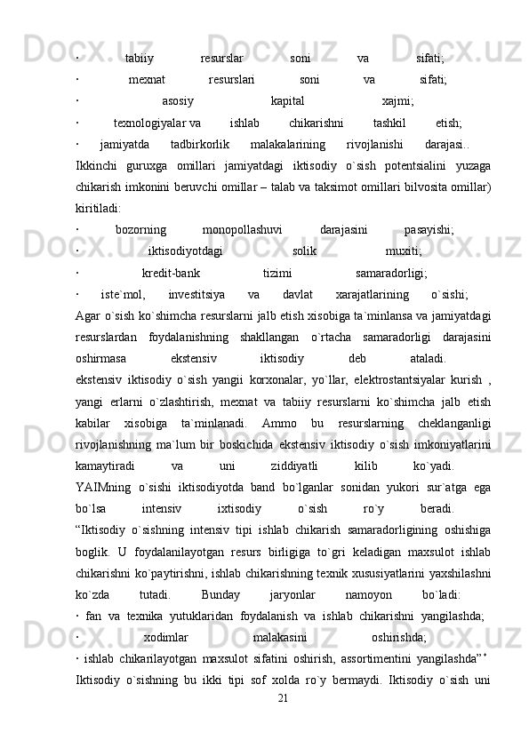 ·   tabiiy   resurslar   soni   va   sifati;  
·    mexnat   resurslari   soni   va   sifati;  
·    asosiy   kapital   xajmi;  
·    texnologiyalar   va   ishlab   chikarishni   tashkil   etish;  
·   jamiyatda   tadbirkorlik   malakalarining   rivojlanishi   darajasi..  
Ikkinchi   guruxga   omillari   jamiyatdagi   iktisodiy   o`sish   potentsialini   yuzaga
chikarish imkonini beruvchi omillar – talab va taksimot omillari bilvosita omillar)
kiritiladi:  
·   bozorning   monopollashuvi   darajasini   pasayishi;  
·   iktisodiyotdagi   solik   muxiti;  
·   kredit-bank   tizimi   samaradorligi;  
·   iste`mol,   investitsiya   va   davlat   xarajatlarining   o`sishi;  
Agar o`sish ko`shimcha resurslarni jalb etish xisobiga ta`minlansa va jamiyatdagi
resurslardan   foydalanishning   shakllangan   o`rtacha   samaradorligi   darajasini
oshirmasa   ekstensiv   iktisodiy   deb   ataladi.  
ekstensiv   iktisodiy   o`sish   yangii   korxonalar,   yo`llar,   elektrostantsiyalar   kurish   ,
yangi   erlarni   o`zlashtirish,   mexnat   va   tabiiy   resurslarni   ko`shimcha   jalb   etish
kabilar   xisobiga   ta`minlanadi.   Ammo   bu   resurslarning   cheklanganligi
rivojlanishning   ma`lum   bir   boskichida   ekstensiv   iktisodiy   o`sish   imkoniyatlarini
kamaytiradi   va   uni   ziddiyatli   kilib   ko`yadi.  
YAIMning   o`sishi   iktisodiyotda   band   bo`lganlar   sonidan   yukori   sur`atga   ega
bo`lsa   intensiv   ixtisodiy   o`sish   ro`y   beradi.  
“Iktisodiy   o`sishning   intensiv   tipi   ishlab   chikarish   samaradorligining   oshishiga
boglik.   U   foydalanilayotgan   resurs   birligiga   to`gri   keladigan   maxsulot   ishlab
chikarishni ko`paytirishni, ishlab chikarishning texnik xususiyatlarini yaxshilashni
ko`zda   tutadi.   Bunday   jaryonlar   namoyon   bo`ladi:  
·   fan   va   texnika   yutuklaridan   foydalanish   va   ishlab   chikarishni   yangilashda;  
·   xodimlar   malakasini   oshirishda;  
·   ishlab   chikarilayotgan   maxsulot   sifatini   oshirish,   assortimentini   yangilashda” *
 
Iktisodiy   o`sishning   bu   ikki   tipi   sof   xolda   ro`y   bermaydi.   Iktisodiy   o`sish   uni
21