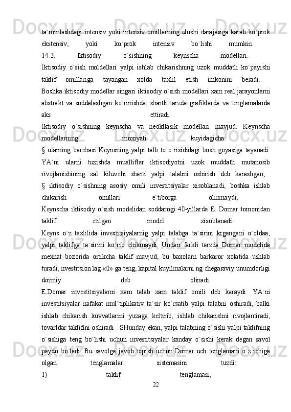 ta`minlashdagi  intensiv yoki  intensiv  omillarning ulushi  darajasiga  karab ko`prok
ekstensiv,   yoki   ko`prok   intensiv   bo`lishi   mumkin.  
14.3.   Iktisodiy   o`sishning   keynscha   modellari.  
Iktisodiy   o`sish   moldellari   yalpi   ishlab   chikarishning   uzok   muddatli   ko`payishi
taklif   omillariga   tayangan   xolda   taxlil   etish   imkonini   beradi.  
Boshka iktisodiy modellar singari iktisodiy o`sish modellari xam real jarayonlarni
abstrakt   va   soddalashgan   ko`rinishda,   shartli   tarzda   grafiklarda   va   tenglamalarda
aks   ettiradi.  
Iktisodiy   o`sishning   keynscha   va   neokllasik   modellari   mavjud.   Keynscha
modellarning   moxiyati   kuyidagicha:  
§   ularning   barchasi   Keynsning   yalpi   talb   to`o`risididagi   bosh   goyasiga   tayanadi.
YA`ni   ularni   tuzishda   mualliflar   iktisodiyotni   uzok   muddatli   mutanosib
rivojlanishining   xal   kiluvchi   sharti   yalpi   talabni   oshirish   deb   karashgan;  
§   iktisodiy   o`sishning   asosiy   omili   investitsiyalar   xisoblanadi,   boshka   ishlab
chikarish   omillari   e`tiborga   olinmaydi;  
Keynscha   iktisodiy   o`sish   modelidan   soddarogi   40-yillarda   E.   Domar   tomonidan
taklif   etilgan   model   xisoblanadi.  
Keyns   o`z   taxlilida   investitsiyalarnig   yalpi   talabga   ta`sirini   krgangani   o`oldaa,
yalpi   taklifga   ta`sirini   ko`rib   chikmaydi.   Undan   farkli   tarzda   Domar   modelida
mexnat   bozorida   ortikcha   taklif   mavjud,   bu   baxolarn   barkaror   xolatida   ushlab
turadi, nvestitsion lag «0» ga teng, kapital kuyilmalarni ng chegaraviy unumdorligi
doimiy   deb   olinadi.  
E.Domar   investitsiyalarni   xam   talab   xam   taklif   omili   deb   karaydi.   YA`ni
investitsiyalar   nafakat   mul’tiplikativ   ta`sir   ko`rsatib   yalpi   talabni   oshiradi,   balki
ishlab   chikarish   kuvvatlarini   yuzaga   keltirib,   ishlab   chikarishni   rivojlantiradi,
tovarldar taklifini oshiradi . SHunday ekan, yalpi talabning o`sishi yalpi taklifning
o`sishiga   teng   bo`lishi   uchun   investitsiyalar   kanday   o`sishi   kerak   degan   savol
paydo   bo`ladi.   Bu   savolga   javob   topish   uchun   Domar   uch   tenglamani   o`z   ichiga
olgan   tenglamalar   sistemasini   tuzdi:  
1)   taklif   tenglamasi;  
22 