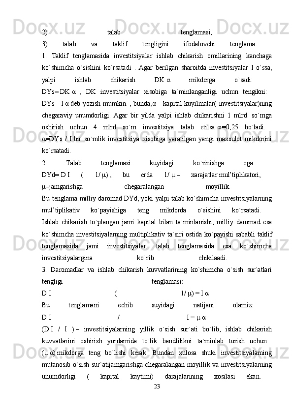 2)   talab   tenglamasi;  
3)   talab   va   taklif   tengligini   ifodalovchi   tenglama.  
1.   Taklif   tenglamasida   investitsiyalar   ishlab   chikarish   omillarining   kanchaga
ko`shimcha   o`sishini   ko`rsatadi   .   Agar   berilgan   sharoitda   investitsiyalar   I   o`ssa,
yalpi   ishlab   chikarish   DK   α   mikdorga   o`sadi:  
DYs=   DK   α   ,   DK   investitsiyalar   xisobiga   ta`minlanganligi   uchun   tengikni:  
DYs= I   α   deb yozish  mumkin.   , bunda, α   – kapital  kuyilmalar(  investitsiyalar)ning
chegaraviy   unumdorligi.   Agar   bir   yilda   yalpi   ishlab   chikarishni   1   mlrd.   so`mga
oshirish   uchun   4   mlrd   so`m   investitsiya   talab   etilsa   α   =0,25   bo`ladi.  
α =DYs   /   I   bir   so`mlik   investitsiya   xisobiga   yaratilgan   yangi   maxsulot   mikdorini
ko`rsatadi.  
2.   Talab   tenglamasi   kuyidagi   ko`rinishga   ega  
DYd=   D   I   (   1/   μ )   ,   bu   erda   1/   μ   –   xarajatlar   mul’tiplikatori,  
μ –jamgarishga   chegaralangan   moyillik.  
Bu tenglama milliy daromad   DYd,   yoki yalpi talab ko`shimcha investitsiyalarning
mul’tiplikativ   ko`payishiga   teng   mikdorda   o`sishini   ko`rsatadi.  
Ishlab   chikarish   to`plangan   jami   kapital   bilan   ta`minlanishi,   milliy   daromad   esa
ko`shimcha investitsiyalarning multiplikativ ta`siri ostida ko`payishi sababli taklif
tenglamasida   jami   investitsiyalar,   talab   tenglamasida   esa   ko`shimcha
investitsiyalargina   ko`rib   chikilaadi.  
3.   Daromadlar   va   ishlab   chikarish   kuvvatlarining   ko`shimcha   o`sish   sur`atlari
tengligi   tenglamasi:  
D   I   (   1/   μ )   =   I   α  
Bu   tenglamani   echib   suyidagi   natijani   olamiz:  
D   I   /   I   =   μ   α  
(D   I   /   I   )   –   investitsiyalarning   yillik   o`sish   sur`ati   bo`lib,   ishlab   chikarish
kuvvatlarini   oshirish   yordamida   to`lik   bandlilikni   ta`minlab   turish   uchun  
( μ   α )   mikdorga   teng   bo`lishi   kerak.   Bundan   xulosa   shuki   investitsiyalarning
mutanosib o`sish sur`atijamgarishga chegaralangan moyillik va investitsiyalarning
unumdorligi   (   kapital   kaytimi)   darajalarining   xosilasi   ekan.  
23 