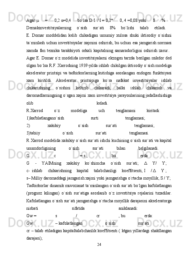 Agar   μ   =   0,2   α =0,4   bo`lsa   D   I     /   I   =   0,2*   0,.4   =0,08   yoki   8   %  
Demakinvestitsiyalarning   o`sish   sur`ati   8%   bo`lishi   talab   etiladi.  
E.   Domar   moddelidan   kelib   chikadigan   umumiy   xulosa   shuki   iktisodiy   o`sishni
ta`minlash uchun investitsiyalar xajmini oshirish, bu uchun esa jamgarish normasi
xamda   fan   texnika   tarakkiyoti   orkali   kapitalning   samaradorligini   oshirish   zarur..  
Agar E. Domar o`z modelida investitsiyalarni ekzogen tarzda berilgan mikdor ded
olgan bo`lsa R.F. Xarrodning 1939-yilda ishlab chikilgan iktisodiy o`sish modeliga
akselerator printsipi  va tadbirkorlarning kutishiga  asoslangan  endogen funktsiyasi
xam   kiritildi.   Akselerator   printsipiga   ko`ra   nafakat   investitsiyalar   ishlab
chikarishning   o`sishini   keltirib   chikaradi,   balki   ishlab   chikarish   va
daromadlarningning o`sgan xajmi xam investitsiya jarayonlarining jadallashishiga
olib   keladi.  
R.Xarrod   o`z   modeliga   uch   tenglamani   kiritadi:  
1)kafolatlangano`sish   surti   tenglamasi;  
2)   xakikiy   o`sish   sur`ati   tenglamasi;  
3)tabiiy   o`sish   sur`ati   tenglamasi.  
R Xarrod modelida xakikiy o`sish sur`ati ishchi kuchining o`sish sur`ati va kapital
unumdorligining   o`sish   sur`ati   bilan   belgilanadi.  
G   c   =   s   ,   bu   erda  
G   -   YAIMning   xakikiy   ko`shimcha   o`sish   sur`ati;   Δ   Y/   Y;  
c-     ishlab   chikarishning   kapital   talabchanligi   koeffitsenti,   I   /   Δ   Y   ;  
s–   Milliy daromaddagi jamgarish xajmi yoki   jamgarishga o`rtacha moyillik, S / Y; 
Tadbirkorlar dinamik muvozanat ta`minlangan o`sish sur`ati bo`lgan kafolatlangan
(prognoz   kilingan)   o`sish   sur`atiga   asoslanib   o`z   investitsiya   rejalarini   tuzadilar.
Kafolatlangan o`sish sur`ati jamgarishga o`rtacha moyillik darajasini akseleratorga
nisbati   sifatida   aniklanadi:  
Gw   =   s   /   cr   ,   bu   erda:  
Gw   –   kafolatlangan   o`sish   sur`ati  
cr – talab etiladigan kapitaltalabchanlik koeffitsenti ( ktgan yillardagi shakllangan
darajasi);  
24 