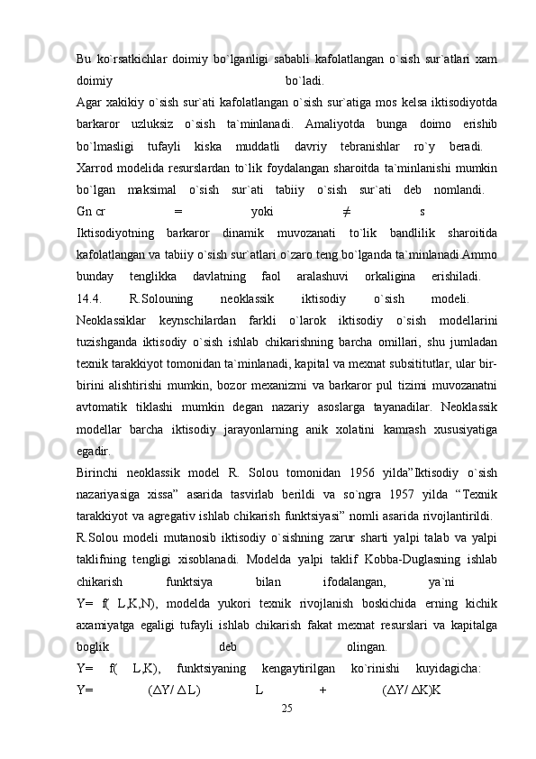 Bu   ko`rsatkichlar   doimiy   bo`lganligi   sababli   kafolatlangan   o`sish   sur`atlari   xam
doimiy   bo`ladi.  
Agar  xakikiy  o`sish   sur`ati   kafolatlangan  o`sish  sur`atiga  mos  kelsa  iktisodiyotda
barkaror   uzluksiz   o`sish   ta`minlanadi.   Amaliyotda   bunga   doimo   erishib
bo`lmasligi   tufayli   kiska   muddatli   davriy   tebranishlar   ro`y   beradi.  
Xarrod   modelida   resurslardan   to`lik   foydalangan   sharoitda   ta`minlanishi   mumkin
bo`lgan   maksimal   o`sish   sur`ati   tabiiy   o`sish   sur`ati   deb   nomlandi.  
Gn   cr   =   yoki   ≠   s    
Iktisodiyotning   barkaror   dinamik   muvozanati   to`lik   bandlilik   sharoitida
kafolatlangan va tabiiy o`sish sur`atlari o`zaro teng bo`lganda ta`minlanadi.Ammo
bunday   tenglikka   davlatning   faol   aralashuvi   orkaligina   erishiladi.  
14.4.   R.Solouning   neoklassik   iktisodiy   o`sish   modeli.  
Neoklassiklar   keynschilardan   farkli   o`larok   iktisodiy   o`sish   modellarini
tuzishganda   iktisodiy   o`sish   ishlab   chikarishning   barcha   omillari,   shu   jumladan
texnik tarakkiyot tomonidan ta`minlanadi, kapital va mexnat subsititutlar, ular bir-
birini   alishtirishi   mumkin,   bozor   mexanizmi   va   barkaror   pul   tizimi   muvozanatni
avtomatik   tiklashi   mumkin   degan   nazariy   asoslarga   tayanadilar.   Neoklassik
modellar   barcha   iktisodiy   jarayonlarning   anik   xolatini   kamrash   xususiyatiga
egadir.  
Birinchi   neoklassik   model   R.   Solou   tomonidan   1956   yilda”Iktisodiy   o`sish
nazariyasiga   xissa”   asarida   tasvirlab   berildi   va   so`ngra   1957   yilda   “Texnik
tarakkiyot va agregativ ishlab chikarish funktsiyasi” nomli asarida rivojlantirildi.  
R.Solou   modeli   mutanosib   iktisodiy   o`sishning   zarur   sharti   yalpi   talab   va   yalpi
taklifning   tengligi   xisoblanadi.   Modelda   yalpi   taklif   Kobba-Duglasning   ishlab
chikarish   funktsiya   bilan   ifodalangan,   ya`ni  
Y=   f(   L,K,N),   modelda   yukori   texnik   rivojlanish   boskichida   erning   kichik
axamiyatga   egaligi   tufayli   ishlab   chikarish   fakat   mexnat   resurslari   va   kapitalga
boglik   deb   olingan.  
Y=   f(   L,K),   funktsiyaning   kengaytirilgan   ko`rinishi   kuyidagicha:  
Y=   ( Δ Y/   Δ   L)   L   +   ( Δ Y/   Δ K)K  
25 