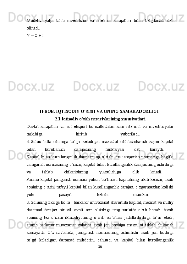 Modelda   yalpi   talab   investitsion   va   iste`mol   xarajatlari   bilan   belgilanadi   deb
olinadi.    
Y = C + I 
II-BOB.   IQTISODIY O'SISH VA UNING SAMARADORLIGI  
2.1 Iqtisodiy o'sish nazariylarining xususiyatlari
Davlat   xarajatlari   va   sof   eksport   ko`rsatkichlari   xam   iste`mol   va   investitsiyalar
tarkibiga   kiritib   yuboriladi.  
R.Solou   bitta   ishchiga   to`gri   keladigan   maxsulot   ishlabchikarish   xajmi   kapital
bilan   kurollanish   darajasining   funktsiyasi   deb   karaydi.  
Kapital   bilan   kurollanganlik   darajasining   o`sishi   esa   jamgarish   normasiga   boglik.
Jamgarish normasining o`sishi, kapital bilan kurollanganlik darajasining oshishiga
va   ishlab   chikarishning   yuksalishiga   olib   keladi.  
Ammo kapital jamgarish normasi  yukori bo`lmasa kapitalning sikib ketishi, axoli
sonining o`sishi  tufayli kapital bilan kurollanganlik darajasi  o`zgarmasdan kolishi
yoki   pasayib   ketishi   mumkin.  
R.Soluning fikriga ko`ra , barkaror muvozanat sharoitida kapital, mexnat va milliy
daromad   darajasi   bir   xil,   axoli   soni   o`sishiga   teng   sur`atda   o`sib   boradi.   Axoli
sonining   tez   o`sishi   iktisodiyotning   o`sish   sur`atlari   jadallashishiga   ta`sir   etadi,
ammo   barkaror   muvozanat   xolatida   axoli   jon   boshiga   maxsulot   ishlab   chikarish
kamayadi.   O`z   navbatida,   jamgarish   normasining   oshirilishi   axoli   jon   boshiga
to`gri   keladigan   daromad   mikdorini   oshiradi   va   kapital   bilan   kurollanganlik
26 