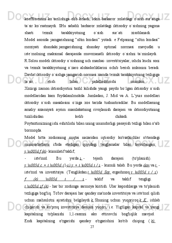 koeffitsentini   ko`tarilishiga   olib   keladi,   lekin   barkaror   xolatdagi   o`sish   sur`atiga
ta`sir   ko`rsatmaydi.   SHu   sababli   barkaror   xolatdagi   iktisodiy   o`sishning   yagona
sharti   texnik   tarakkiyotning   o`sish   sur`ati   xisoblanadi.  
Model   asosida   jamgarishning   ”oltin   koidasi”   yotadi.   e   Felpsning   “oltin   koidasi”
moxiyati   shundaki   jamgarishning   shunday   optimal   normasi   mavjudki   u
iste`molning   maksimal   darajasida   muvozanatli   iktisodiy   o`sishni   ta`minlaydi.  
R.Solou modeli iktisodiy o`sishning uch manbai- investitsiyalar, ishchi kuchi soni
va   texnik   tarakkiyotning   o`zaro   alokadorliklarini   ochib   berish   imkonini   beradi.
Davlat iktisodiy o`sishga jamgarish normasi xamda texnik tarakkiyotning tezligiga
ta`sir   etish   bilan   jadallashtirishi   mumkin.  
Xozirgi   zamon   iktisodiyotini   taxlil   kilishda   yangi   paydo   bo`lgan   iktisodiy   o`sish
modellaridan   kam   foydalanilmokda.   Jumladan,   J.   Mid   va   A.   L’yuis   modellari
iktisodiy   o`sish   masalasini   o`ziga   xos   tarzda   tushuntiradilar.   Bu   modellarning
amaliy   axamiyati   ayrim   mamlakatning   rivojlanish   darajasi   va   iktisodiyotining
tuzilishidan   kelib   chikadi.  
Poytaxtimizning ishi eshitilishi bilan uning unumdorligi pasayish tezligi bilan o'sib
bormoqda.  
Model   bitta   xodimning   nuqtai   nazaridan   iqtisodiy   ko'rsatkichlar   o'rtasidagi
munosabatlarni   ifoda   etadigan   quyidagi   tenglamalar   bilan   tasvirlangan:  
y \u003d f (k) - kümülatif taklif; 
-   iste'mol.   Bu   yerda   s.   -   tejash   darajasi   (to'planish).  
y \u003d c + i \u003d ( 1 -s) y + i \u003d i / s   - kumuli talab. Bu yerda   dan   va   i.   -
iste'mol   va   investitsiya.   (Tenglikdan   i   \u003d   Say.   ergashmoq   y   \u003d   i   /   s )  
f   (k)   \u003d   i   /   s   -   taklif   va   taklif   tengligi.  
i  \u003d sf  (k)   - har  bir  xodimga  sarmoya kiritish.  Ular  kaposhlarga  va to'planish
tezligiga bog'liq. To'lov darajasi har qanday ma'noda investitsiya va iste'mol qilish
uchun   mahsulotni   ajratishni   belgilaydi   k.   Shuning   uchun   yuqoriroq   k   K. ,   ishlab
chiqarish   va   ko'proq   investitsiya   darajasi   yuqori,   i.e.   Yig'ilgan   kapital   va   yangi
kapitalning   to'planishi   1,1-rasmni   aks   ettiruvchi   bog'liqlik   mavjud.  
Endi   kapitalning   o'zgarishi   qanday   o'zgarishini   ko'rib   chiqing   (   k).  
27 